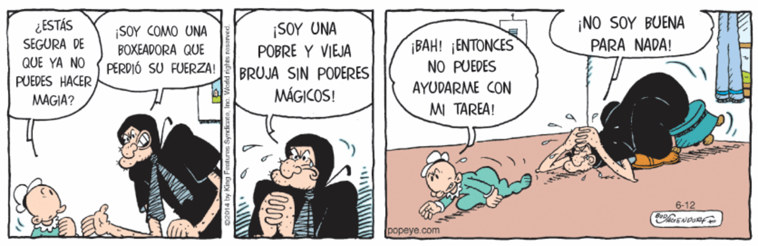 Parallel OCR: ¿ESTÁS SEGURA DE ¡SOY COMO UNA BOXEADORA QUE PERDIÓ SU FUERZA! ¡SOY UNA POBRE Y VIEJA ¡NO SOY BUENA PARA NADA! ¡BAH! ¡ENTONCES QUE YA NO NO PUEDES PUEDES HACER MAGIA? BRUJA SIN PODERES MÁGICOS! AYUDARME CON MI TAREA! 6-12 popeye.com ¿ESTÁS SEGURA DE ¡SOY COMO UNA BOXEADORA QUE PERDIÓ SU FUERZA! ¡SOY UNA POBRE Y VIEJA ¡NO SOY BUENA PARA NADA! ¡BAH! ¡ENTONCES QUE YA NO NO PUEDES PUEDES HACER MAGIA? BRUJA SIN PODERES MÁGICOS! AYUDARME CON MI TAREA! 6-12 popeye.com