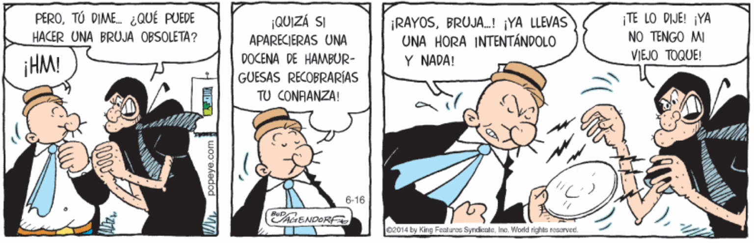 Line OCR: |TE LO DIJE! ¡YA NO TENGO MI PEROTÚ DIME. ¿QUÉ PUEDE ¡RAYOSBRUJA.! ¡YA LLEVAS UNA HORA INTENTÁNDOLO Y NADA! ¡QUIZÁ SI HACER UNA BRUJA OBSOLETA? APARECIERAS UNA DOCENA DE HAMBUR- VIEJO TOQUE! iHM! GUESAS RECOBRARÍAS TU CONFANZA! 6-16 AENDORF 02014 by King Foaturos SyndicateIno. World rights rosorved. |TE LO DIJE! ¡YA NO TENGO MI PEROTÚ DIME. ¿QUÉ PUEDE ¡RAYOSBRUJA.! ¡YA LLEVAS UNA HORA INTENTÁNDOLO Y NADA! ¡QUIZÁ SI HACER UNA BRUJA OBSOLETA? APARECIERAS UNA DOCENA DE HAMBUR- VIEJO TOQUE! iHM! GUESAS RECOBRARÍAS TU CONFANZA! 6-16 AENDORF 02014 by King Foaturos SyndicateIno. World rights rosorved.
