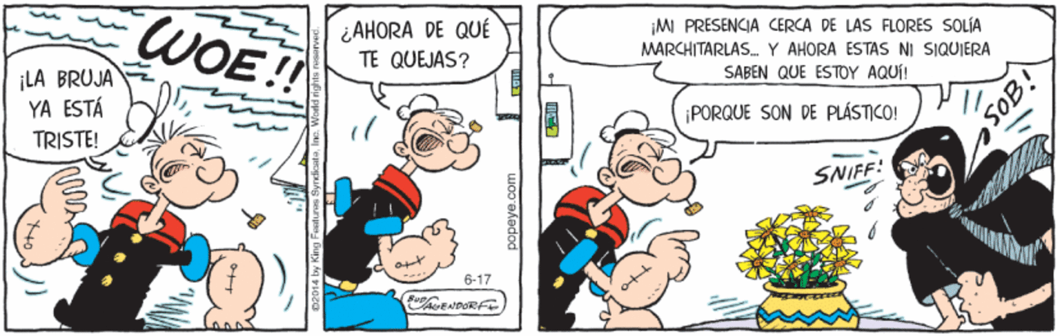 Line OCR: ¡LA BRUJA YA ESTÁ WOE!! ¿AHORA DE QUÉ TE QUEJAS? ¡MI PRESENCIA CERCA DE LAS FLORES SOLÍA MARCHITARLASY AHORA ESTAS NI SIQUIERA SABEN QUE ESTOY AQUÍ! TRISTE! ¡PORQUE SON DE PLÁSTICO! SOB! SNIFF! 6-17 popeye.com ¡LA BRUJA YA ESTÁ WOE!! ¿AHORA DE QUÉ TE QUEJAS? ¡MI PRESENCIA CERCA DE LAS FLORES SOLÍA MARCHITARLASY AHORA ESTAS NI SIQUIERA SABEN QUE ESTOY AQUÍ! TRISTE! ¡PORQUE SON DE PLÁSTICO! SOB! SNIFF! 6-17 popeye.com
