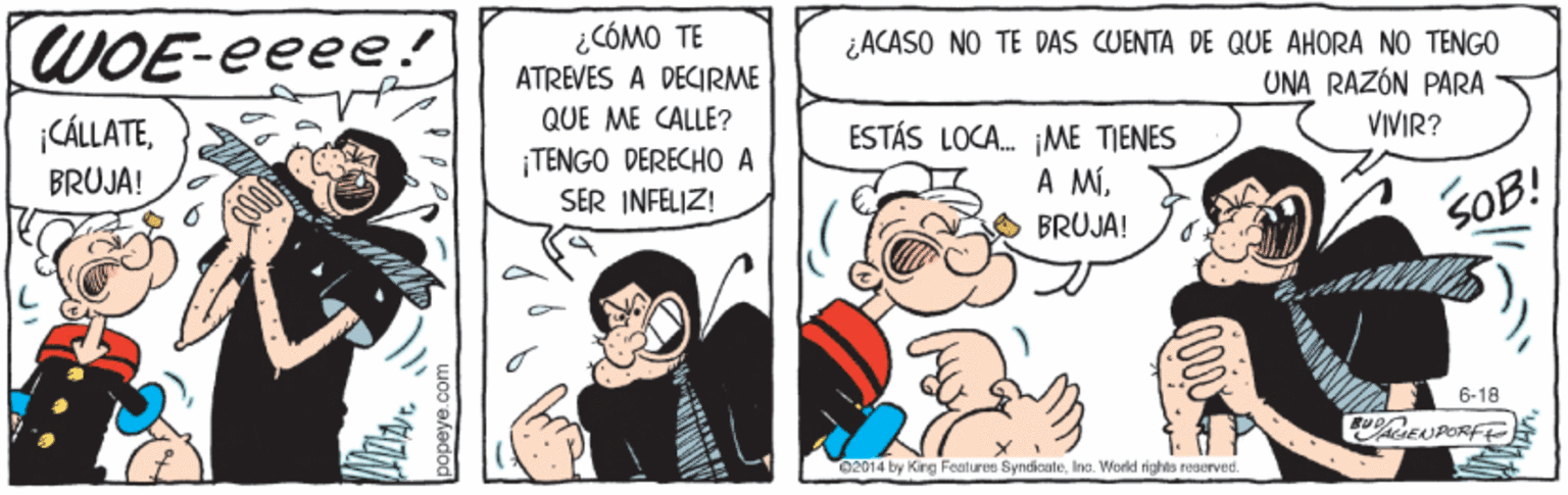 Font OCR: WOE-eeee ¿CÓMO TE ATREVES A DECIRME ¿ACASO NO TE DAS CUENTA DE QUE AHORA NO TENGO UNA RAZÓN PARA |CÁLLATEQUE ME CALLE? ¡TENGO DERECHO A SER INFELIZ! ESTÁS LOCA. ¡ME TIENES A MÍVIVIR? BRUJA! BRUJA! SOB! 6-18 02014 by King Features SyndicateIna. World rights reserved. WOE-eeee ¿CÓMO TE ATREVES A DECIRME ¿ACASO NO TE DAS CUENTA DE QUE AHORA NO TENGO UNA RAZÓN PARA |CÁLLATEQUE ME CALLE? ¡TENGO DERECHO A SER INFELIZ! ESTÁS LOCA. ¡ME TIENES A MÍVIVIR? BRUJA! BRUJA! SOB! 6-18 02014 by King Features SyndicateIna. World rights reserved.