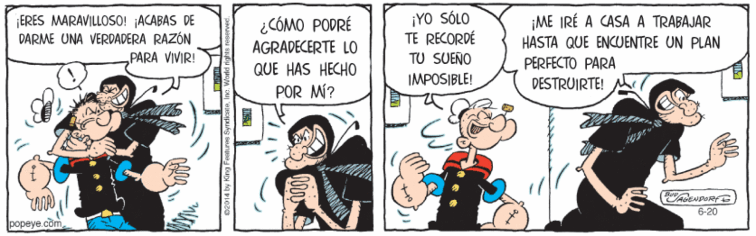 Comic book OCR: ¡ERES MARAVILLOSO! ACABAS DE DARME UNA VERDADERA RAZÓN „PARA VIVIR! ¡YO SÓLO TE RECORDÉ ¿CÓMO PODRÉ ¡ME IRÉ A CASA A TRABAJAR AGRADECERTE LO HASTA QUE ENCUENTRE UN PLAN TU SUEÑO PERFECTO PARA DESTRUIRTE! QUE HAS HECHO IMPOSIBLE! POR MÍ? 6-20 popeye.com ¡ERES MARAVILLOSO! ACABAS DE DARME UNA VERDADERA RAZÓN „PARA VIVIR! ¡YO SÓLO TE RECORDÉ ¿CÓMO PODRÉ ¡ME IRÉ A CASA A TRABAJAR AGRADECERTE LO HASTA QUE ENCUENTRE UN PLAN TU SUEÑO PERFECTO PARA DESTRUIRTE! QUE HAS HECHO IMPOSIBLE! POR MÍ? 6-20 popeye.com