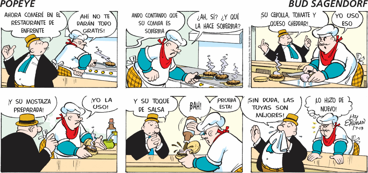 Font OCR: POPEYE SI NO PAGASLA RESPUESTA SÓLO VENGO A DESPEDIRME QUÉ BIEN! ¿A DÓNDE VAS? ES NO! Hy AHORA COMERÉ EN EL SU CEBOLLATOMWATE Y 7YO UsO ¿AHSÍ? ¿Y QUÉ LA HACE SOBERBIA? ANDO CONTANDO QUE AHÍ NO TE DARÁN TODO RESTAURANTE DE SU COMIDA ES QUESO CHEDDAR! ESO ENFRENTE GRATIS! SOBERBIA Y SU TOQUE Y SU MOSTAZA PREPARADA! PRUEBA YO LA USO! BAH! SIN DUDALAS TUYAS SON LO HIZO DE DE SALSA ESTA! NUEVO! MEJORES! Hy EEMAN 77-13 POPEYE SI NO PAGASLA RESPUESTA SÓLO VENGO A DESPEDIRME QUÉ BIEN! ¿A DÓNDE VAS? ES NO! Hy AHORA COMERÉ EN EL SU CEBOLLATOMWATE Y 7YO UsO ¿AHSÍ? ¿Y QUÉ LA HACE SOBERBIA? ANDO CONTANDO QUE AHÍ NO TE DARÁN TODO RESTAURANTE DE SU COMIDA ES QUESO CHEDDAR! ESO ENFRENTE GRATIS! SOBERBIA Y SU TOQUE Y SU MOSTAZA PREPARADA! PRUEBA YO LA USO! BAH! SIN DUDALAS TUYAS SON LO HIZO DE DE SALSA ESTA! NUEVO! MEJORES! Hy EEMAN 77-13
