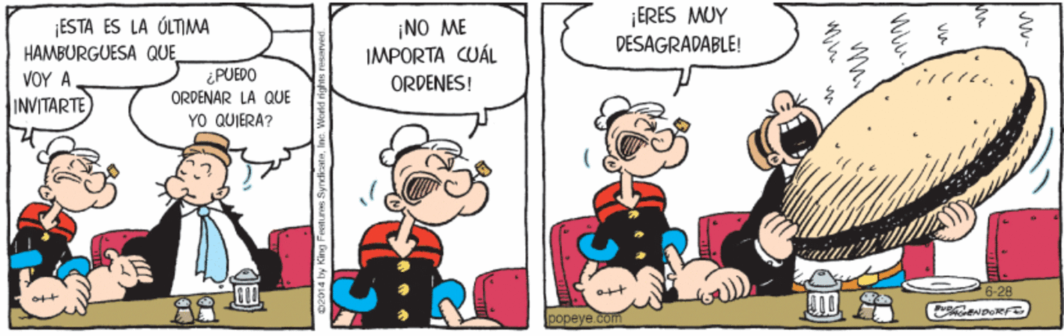 Art OCR: ¡ESTA ES LA ÚLTIMA HAMBURGUESA QUE ¡NO ME IMPORTA CUÁL ¡ERES MUY DESAGRADABLE! ?OY A INVITARTE ¿PUEDO ORDENES! ORDENAR LA QUE YO QUIERA? ott popeye.com 02014 by King Feetures SynvlicateInc. Wor ¡ESTA ES LA ÚLTIMA HAMBURGUESA QUE ¡NO ME IMPORTA CUÁL ¡ERES MUY DESAGRADABLE! ?OY A INVITARTE ¿PUEDO ORDENES! ORDENAR LA QUE YO QUIERA? ott popeye.com 02014 by King Feetures SynvlicateInc. Wor