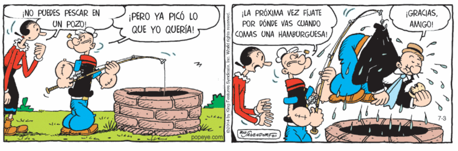 Conversation OCR: ¡NO PUEDES PESCAR EN UN POZO ¡LA PRÓXIMA VEZ FÍJATE POR DÓNDE VAS CUANDO ¡GRACIAS¡PERO YA PICÓ LO QUE YO QUERÍA! AMIGO! COMAS UNA HAMBURGUESA! 7-3 AGENDORFE popeye.com ¡NO PUEDES PESCAR EN UN POZO ¡LA PRÓXIMA VEZ FÍJATE POR DÓNDE VAS CUANDO ¡GRACIAS¡PERO YA PICÓ LO QUE YO QUERÍA! AMIGO! COMAS UNA HAMBURGUESA! 7-3 AGENDORFE popeye.com