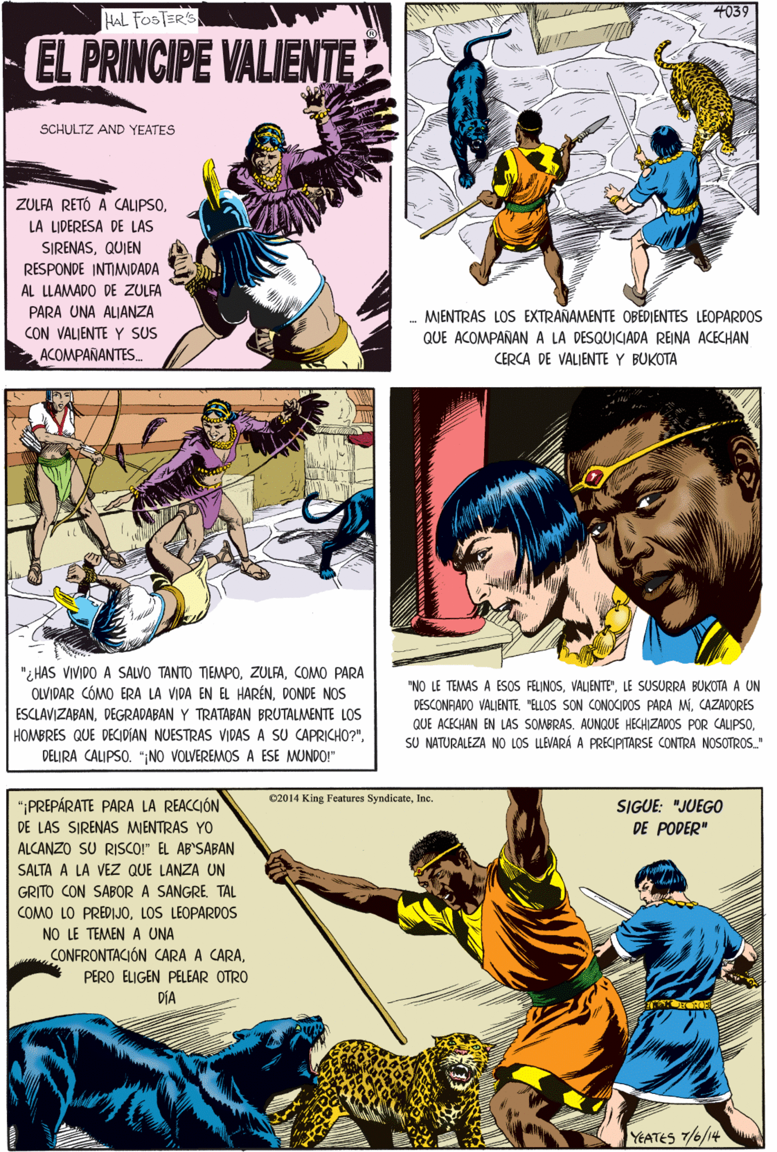 Parallel OCR: 4039 HAL FOSTERS EL PRINCIPE VALIENTE SCHULTZ AND YEATES ZULFA RETÓ A CALIPSOLA LIDERESA DE LAS SIRENASQUIEN RESPONDE INTIMIDADA "¿HAS VIVIDO A SALVO TANTO TIEMPOCOMO PARA OLVIDAR CÓMO ERA LA VIDA EN EL HARÉNDONDE NOS ESCLAVIZABANDEGRADABAN Y TRATABAN BRUTALMENTE LOS HOMBRES QUE DECIDIAN NUESTRAS VIDAS A SU CAPRICHO?"DELIRA CALIPSO. ";NO VOLVEREMOS A ESE MUNDO!" AL LLAMADO DE ZULFA PARA UNA ALIANZA CON VALIENTE Y SUS ACOMPAÑANTES. - MIENTRAS LOS EXTRAÑAMENTE OBEDIENTES LEOPARDOS QUE ACOMPAÑANA LA DESQUICIADA REINA ACECHAN CERCA DE VALIENTE Y BUKOTA 02014 King Features SyndicateInc. "PREPÁRATE PARA LA REACCIÓN DE LAS SIRENAS MIENTRAS YO ALCANZO SU RISCO!" EL AB'SABAN SIGUE: "JUEGO DE PODER" SALTA A LA VEZ QUE LANZA UN GRITO CON SABOR A SANGRETAL COMO LO PREDIJOLOS LEOPARDOS NO LE TEMEN A UNA CONFRONTACIÓN CARA A CARAPERO ELIGEN PELEAR OTRO DÍA "NO LE TEMAS A ESOS FELINOSLE SUSURRA BUKOTA A UN DESCONFADO VALIENTE "ELLOS SON CONOCIDOS PARA MCAZADORES QUE ACECHAN EN LAS SOMBRAS. AUNQUE HECHIZADOS POR CALIPSOSU NATURALEZA NO LOS LLEVARÁ A PRECIPITARSE CONTRA NOSOTROS." YEATES 7/6/14 4039 HAL FOSTERS EL PRINCIPE VALIENTE SCHULTZ AND YEATES ZULFA RETÓ A CALIPSOLA LIDERESA DE LAS SIRENASQUIEN RESPONDE INTIMIDADA "¿HAS VIVIDO A SALVO TANTO TIEMPOCOMO PARA OLVIDAR CÓMO ERA LA VIDA EN EL HARÉNDONDE NOS ESCLAVIZABANDEGRADABAN Y TRATABAN BRUTALMENTE LOS HOMBRES QUE DECIDIAN NUESTRAS VIDAS A SU CAPRICHO?"DELIRA CALIPSO. ";NO VOLVEREMOS A ESE MUNDO!" AL LLAMADO DE ZULFA PARA UNA ALIANZA CON VALIENTE Y SUS ACOMPAÑANTES. - MIENTRAS LOS EXTRAÑAMENTE OBEDIENTES LEOPARDOS QUE ACOMPAÑANA LA DESQUICIADA REINA ACECHAN CERCA DE VALIENTE Y BUKOTA 02014 King Features SyndicateInc. "PREPÁRATE PARA LA REACCIÓN DE LAS SIRENAS MIENTRAS YO ALCANZO SU RISCO!" EL AB'SABAN SIGUE: "JUEGO DE PODER" SALTA A LA VEZ QUE LANZA UN GRITO CON SABOR A SANGRETAL COMO LO PREDIJOLOS LEOPARDOS NO LE TEMEN A UNA CONFRONTACIÓN CARA A CARAPERO ELIGEN PELEAR OTRO DÍA "NO LE TEMAS A ESOS FELINOSLE SUSURRA BUKOTA A UN DESCONFADO VALIENTE "ELLOS SON CONOCIDOS PARA MCAZADORES QUE ACECHAN EN LAS SOMBRAS. AUNQUE HECHIZADOS POR CALIPSOSU NATURALEZA NO LOS LLEVARÁ A PRECIPITARSE CONTRA NOSOTROS." YEATES 7/6/14