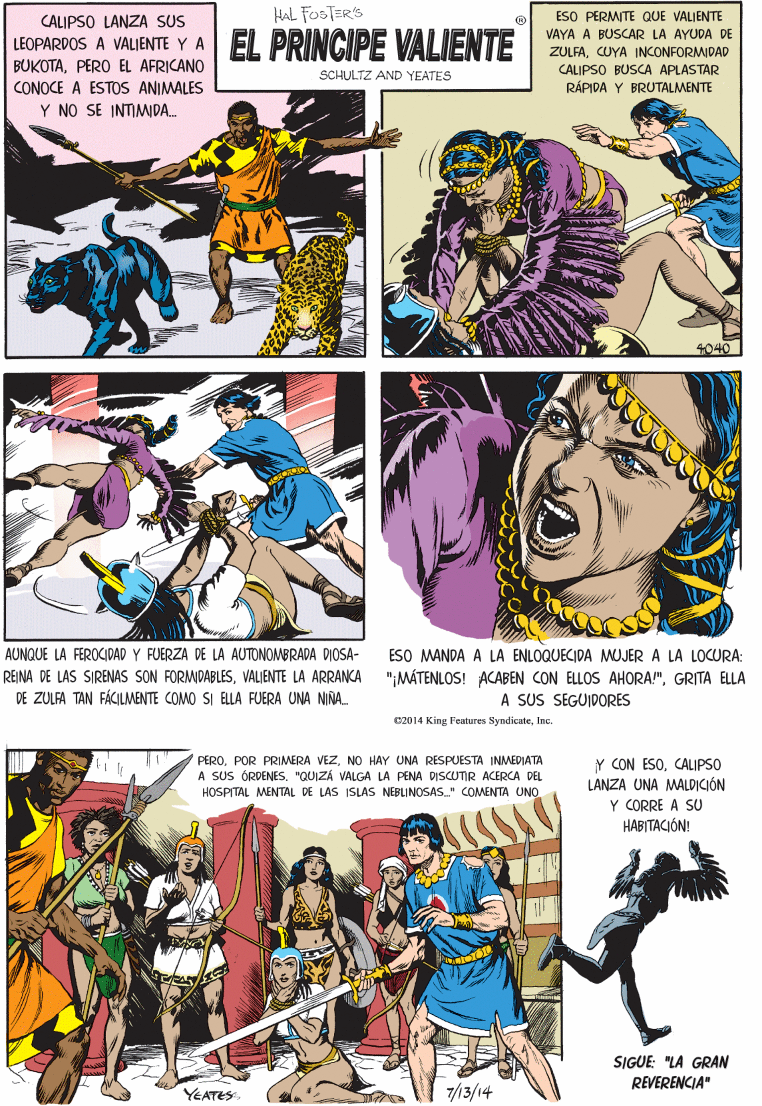 Parallel OCR: HAL FOSTER'S CALIPSO LANZA SUS LEOPARDOS A VALIENTE Y A EL PRINCIPE VALIENTE BUKOTAPERO EL AFRICANO CONOCE A ESTOS ANIMALES Y NO SE INTIMIDA. ESO PERMITE QUE VALJENTE VAYA A BUSCAR LA AYUDA DE ZULFACUYA INCONFORMIDAD CALIPSO BUSCA APLASTAR RÁPIDA Y BRUTALMENTE SCHULTZ AND YEATES AUNQUE LA FEROCIDAD Y FUERZA DE LA AUTONOMBRADA DIOSA- REINA DE LAS SIRENAS SON FORMIDABLESVALIENTE LA ARRANCA 4040 DE ZULFA TAN FÁCILMENTE COMO SI ELLA FUERA UNA NIÑA. c2014 King Features SyndicateInc. PERONO HAY UNA RESPUESTA INMEDIATA A SUS ÓRDENES. "QUIZÁ VALGA LA PENA DISCUTIR ACERCA DEL HOSPITAL MENTAL DE LAS ISLAS NEBLINOSAS." COMENTA UNO Y CON ESOCALIPSO LANZA UNA MALDICIÓN Y CORRE A SU HABITACIÓN! ESO MANDA A LA ENLOQUECIDA MUJER A LA LOCURA: ";MÁTENLOS! ACABEN CON ELLOS AHORA!"GRITA ELLA A SUS SEGUIDORES SIGUE: "LA GRAN REVERENCIA" YEATES 7/13/14 HAL FOSTER'S CALIPSO LANZA SUS LEOPARDOS A VALIENTE Y A EL PRINCIPE VALIENTE BUKOTAPERO EL AFRICANO CONOCE A ESTOS ANIMALES Y NO SE INTIMIDA. ESO PERMITE QUE VALJENTE VAYA A BUSCAR LA AYUDA DE ZULFACUYA INCONFORMIDAD CALIPSO BUSCA APLASTAR RÁPIDA Y BRUTALMENTE SCHULTZ AND YEATES AUNQUE LA FEROCIDAD Y FUERZA DE LA AUTONOMBRADA DIOSA- REINA DE LAS SIRENAS SON FORMIDABLESVALIENTE LA ARRANCA 4040 DE ZULFA TAN FÁCILMENTE COMO SI ELLA FUERA UNA NIÑA. c2014 King Features SyndicateInc. PEROPOR PRIMERA VEZNO HAY UNA RESPUESTA INMEDIATA A SUS ÓRDENES. "QUIZÁ VALGA LA PENA DISCUTIR ACERCA DEL HOSPITAL MENTAL DE LAS ISLAS NEBLINOSAS." COMENTA UNO Y CON ESOCALIPSO LANZA UNA MALDICIÓN Y CORRE A SU HABITACIÓN! ESO MANDA A LA ENLOQUECIDA MUJER A LA LOCURA: ";MÁTENLOS! ACABEN CON ELLOS AHORA!"GRITA ELLA A SUS SEGUIDORES SIGUE: "LA GRAN REVERENCIA" YEATES 7/13/14