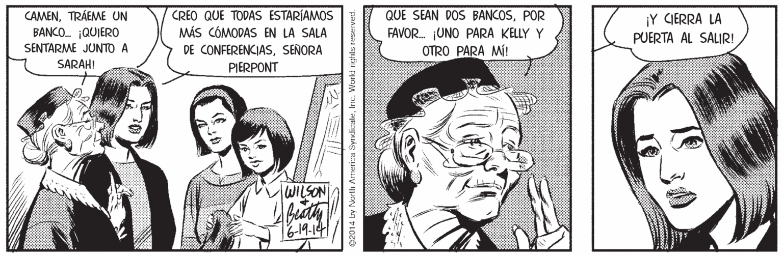 Art OCR: CAMENTRÁEME UN BANCO. ¡QUIERO SENTARME JUNTO A CREO QUE TODAS ESTARÍAMOS MÁS CÓMODAS EN LA SALA DE CONFERENCIASSEÑORA QUE SEAN DOS BANCOSPOR FAVOR. ¡UNO PARA KELLY Y OTRO PARA MÍ! ¡Y CIERRA LA PUERTA AL SALIR! SARAHI PIERPONT HWILSON budty 16-19-14 02014 by North Armerica SyrndicaleInc. World righls r CAMENTRÁEME UN BANCO. ¡QUIERO SENTARME JUNTO A CREO QUE TODAS ESTARÍAMOS MÁS CÓMODAS EN LA SALA DE CONFERENCIASSEÑORA QUE SEAN DOS BANCOSPOR FAVOR. ¡UNO PARA KELLY Y OTRO PARA MÍ! ¡Y CIERRA LA PUERTA AL SALIR! SARAHI PIERPONT HWILSON budty 16-19-14 02014 by North Armerica SyrndicaleInc. World righls r