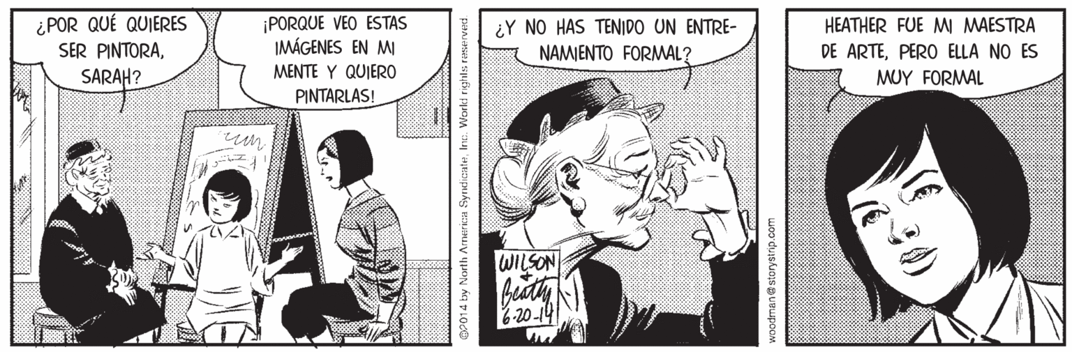 Publication OCR: ¿POR QUÉ QUIERES SER PINTORA¡PORQUE VEO ESTAS IMÁGENES EN MI ¿Y NO HAS TENIDO UN ENTRE- NAMIENTO FORMAL? HEATHER FUE MI MAESTRA DE ARTEPERO ELLA NO ES SARAH? MENTE Y QUIER0 MUY FORMAL PINTARLAS! WILSON 6-20-14 OP014 by North America SyndicateInc. Worki righls reserved woodman@storystrip.com ¿POR QUÉ QUIERES SER PINTORA¡PORQUE VEO ESTAS IMÁGENES EN MI ¿Y NO HAS TENIDO UN ENTRE- NAMIENTO FORMAL? HEATHER FUE MI MAESTRA DE ARTEPERO ELLA NO ES SARAH? MENTE Y QUIER0 MUY FORMAL PINTARLAS! WILSON 6-20-14 OP014 by North America SyndicateInc. Worki righls reserved woodman@storystrip.com