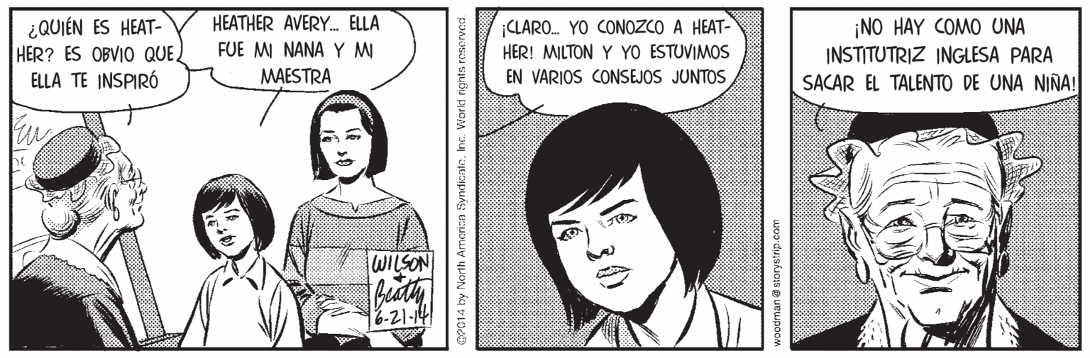 Sleeve OCR: HEATHER AVERY. ELLA ¿QUIÉN ES HEAT- HER? ES OBVIO QUE. ELLA TE INSPIRÓ ¡CLARO. YO CONOZCO A HEAT- HER! MILTON Y YO ESTUVIMOS ¡NO HAY COMO UNA INSTITUTRIZ INGLESA PARA SACAR EL TALENTO DE UNA NIÑA! FUE MI NANA Y MI MAESTRA EN VARIOS CONSEJOS JUNTOS NOSTIM 6-21-14 OP014 by North America SyndicateInc. World rights roserved. HEATHER AVERY. ELLA ¿QUIÉN ES HEAT- HER? ES OBVIO QUE. ELLA TE INSPIRÓ ¡CLARO. YO CONOZCO A HEAT- HER! MILTON Y YO ESTUVIMOS ¡NO HAY COMO UNA INSTITUTRIZ INGLESA PARA SACAR EL TALENTO DE UNA NIÑA! FUE MI NANA Y MI MAESTRA EN VARIOS CONSEJOS JUNTOS NOSTIM 6-21-14 OP014 by North America SyndicateInc. World rights roserved.