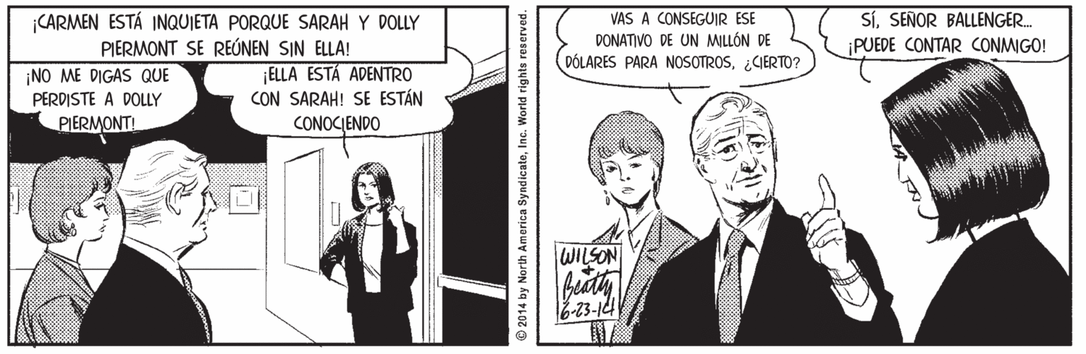 Comic book OCR: CARMEN ESTÁ INQUIETA PORQUE SARAH Y DOLLY PIERMONT SE REÚNEN SIN ELLA! VAS A CONSEGUIR ESE DONATIVO DE UN MILLÓN DE DÓLARES PARA NOSOTROS¿CIERTO? SÍSEÑOR BALLENGER. PUEDE CONTAR CONMIGO! ¡NO ME DIGAS QUE PERDISTE A DOLLY ¡ELLA ESTÁ ADENTRO CON SARAH! SE ESTÁN CONOCIENDO PIERMONT! WILSON 16-23-144 © 2014 by North America SyndicateInc. World rights reserved. CARMEN ESTÁ INQUIETA PORQUE SARAH Y DOLLY PIERMONT SE REÚNEN SIN ELLA! VAS A CONSEGUIR ESE DONATIVO DE UN MILLÓN DE DÓLARES PARA NOSOTROS¿CIERTO? SÍSEÑOR BALLENGER. PUEDE CONTAR CONMIGO! ¡NO ME DIGAS QUE PERDISTE A DOLLY ¡ELLA ESTÁ ADENTRO CON SARAH! SE ESTÁN CONOCIENDO PIERMONT! WILSON 16-23-144 © 2014 by North America SyndicateInc. World rights reserved.