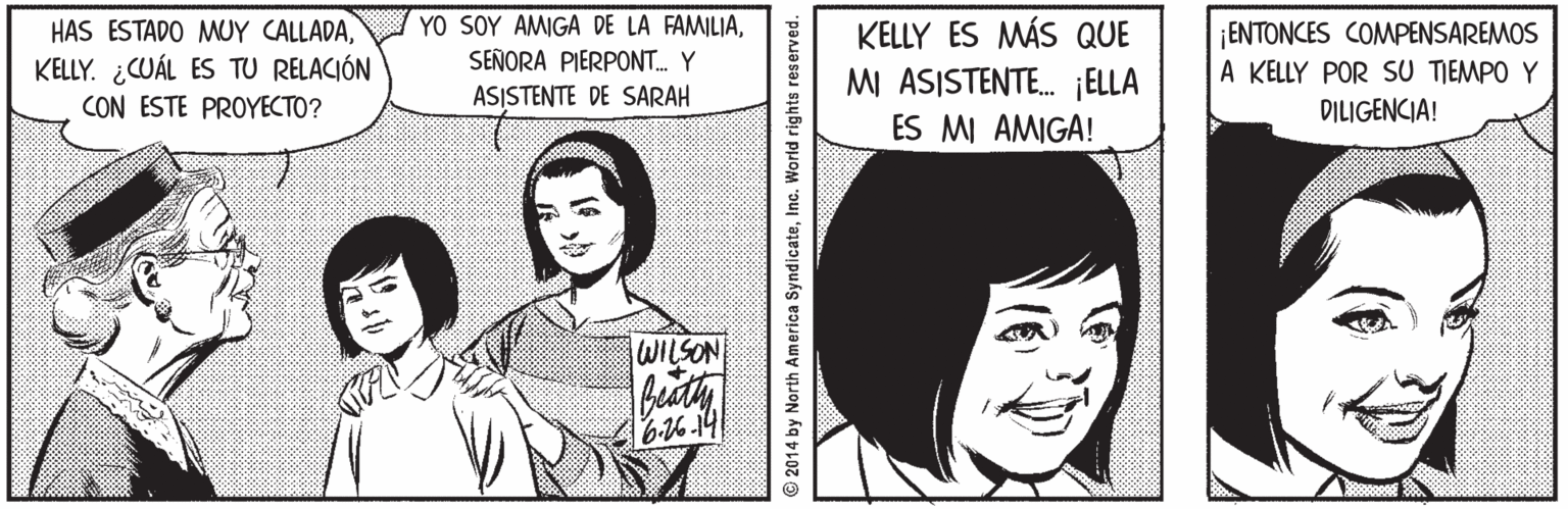Organ OCR: HAS ESTADO MUY CALLADAKELLY. ¿CUÁL ES TU RELACIÓN YO SOY AMIGA DE LA FAMILIASEÑORA PIERPONT. Y ASISTENTE DE SARAH KELLY ES MÁS QUE MI ASISTENTE. ¡ELLA ES MI AMIGA! ENTONCES COMMPENSAREMOS A KELLY POR SU TIEMPO Y DILIGENCIA! CON ESTE PROYECTO? WILSON 6-16-14 © 2014 by North America SyndicateInc. World rights reserved. HAS ESTADO MUY CALLADAKELLY. ¿CUÁL ES TU RELACIÓN YO SOY AMIGA DE LA FAMILIASEÑORA PIERPONT. Y ASISTENTE DE SARAH KELLY ES MÁS QUE MI ASISTENTE. ¡ELLA ES MI AMIGA! ENTONCES COMMPENSAREMOS A KELLY POR SU TIEMPO Y DILIGENCIA! CON ESTE PROYECTO? WILSON 6-16-14 © 2014 by North America SyndicateInc. World rights reserved.