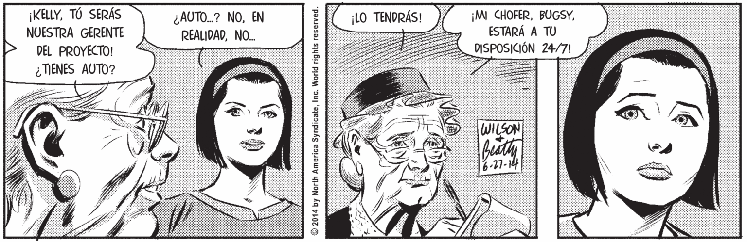 Hat OCR: ¡KELLYTÚ SERÁS NUESTRA GERENTE DEL PROYECTO! ¿AUTO.? NOEN REALIDADNO. ¡M CHOFERESTARÁ A TU DISPOSICIÓN 24/7! ¡LO TENDRÁS! ¿ TIENES AUTO? WILSON 6-17-14 © 2014 by North America SyndicateInc. World rights reserved. ¡KELLYTÚ SERÁS NUESTRA GERENTE DEL PROYECTO! ¿AUTO.? NOEN REALIDADNO. ¡M CHOFERESTARÁ A TU DISPOSICIÓN 24/7! ¡LO TENDRÁS! ¿ TIENES AUTO? WILSON 6-17-14 © 2014 by North America SyndicateInc. World rights reserved.