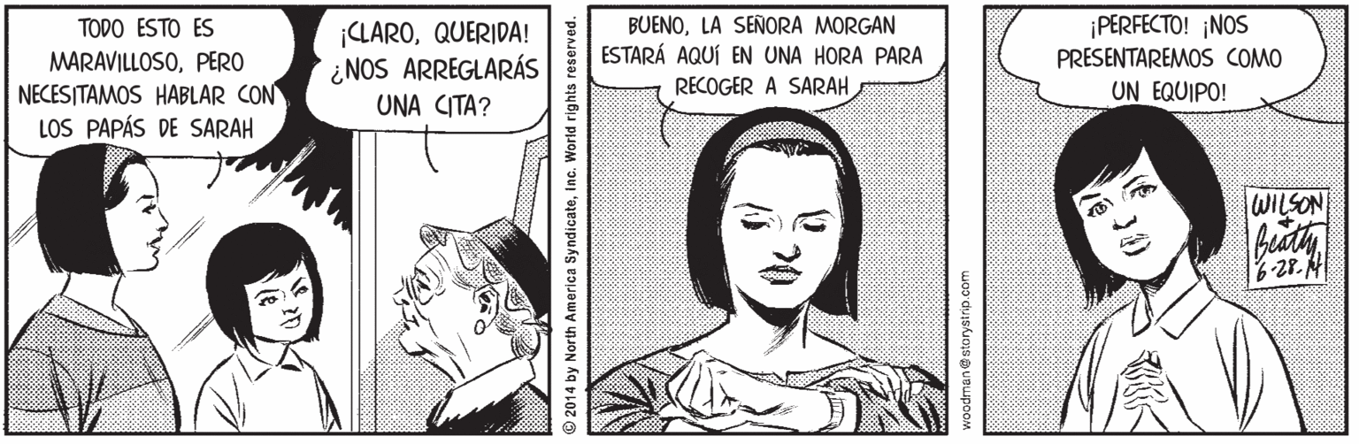 Human Faces (1) OCR: BUENOLA SEÑORA MORGAN ESTARÁ AQUÍ EN UNA HORA PARA RECOGER A SARAH ¡PERFECTO! ¡NOS PRESENTAREMOS COMO UN EQUIPO! TODO ESTO ES MARAVILLOSOPERO NECESITAMOS HABLAR CON LOS PAPÁS DE SARAH ¡CLAROQUERIDA! ¿NOS ARREGLARÁS UNA CITA? WILSON 6-28. A 2014 by North America SyndicateInc. World rights reserved. 20 nan@storystrip.com BUENOLA SEÑORA MORGAN ESTARÁ AQUÍ EN UNA HORA PARA RECOGER A SARAH ¡PERFECTO! ¡NOS PRESENTAREMOS COMO UN EQUIPO! TODO ESTO ES MARAVILLOSOPERO NECESITAMOS HABLAR CON LOS PAPÁS DE SARAH ¡CLAROQUERIDA! ¿NOS ARREGLARÁS UNA CITA? WILSON 6-28. A 2014 by North America SyndicateInc. World rights reserved. 20 nan@storystrip.com