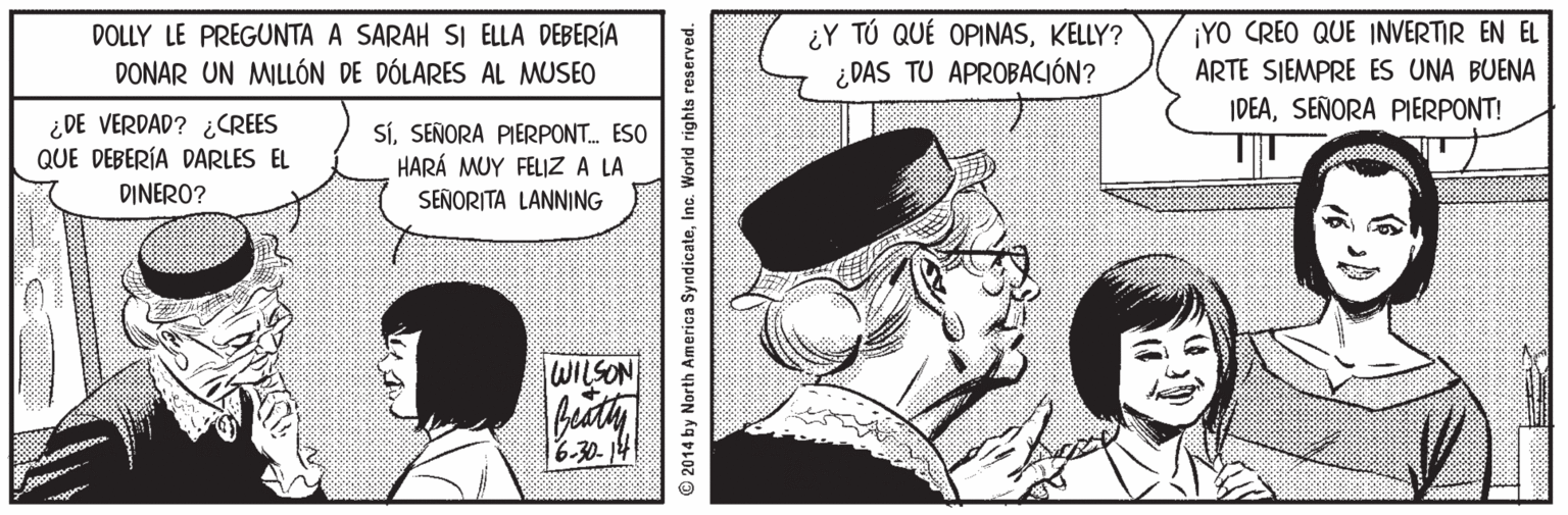 Comics OCR: ¿Y TÚ QUÉ OPINASKELLY? ¿DAS TU APROBACIÓN? DOLLY LE PREGUNTA A SARAH SI ELLA DEBERÍA ¡YO CREO QUE INVERTIR EN EL DONAR UN MILLÓN DE DÓLARES AL MUSEO ARTE SIEMPRE ES UNA BUENA IDEASEÑORA PIERPONT! ¿DE VERDAD? ¿CREES QUE DEBERÍA DARLES EL SíSEÑORA PIERPONT. ESO HARÁ MUY FELIZ A LA SEÑORITA LANNING DINERO? WILSON 6.30-14 2014 by North America SyndicateInc. World rights reserved. ¿Y TÚ QUÉ OPINASKELLY? ¿DAS TU APROBACIÓN? DOLLY LE PREGUNTA A SARAH SI ELLA DEBERÍA ¡YO CREO QUE INVERTIR EN EL DONAR UN MILLÓN DE DÓLARES AL MUSEO ARTE SIEMPRE ES UNA BUENA IDEASEÑORA PIERPONT! ¿DE VERDAD? ¿CREES QUE DEBERÍA DARLES EL SíSEÑORA PIERPONT. ESO HARÁ MUY FELIZ A LA SEÑORITA LANNING DINERO? WILSON 6.30-14 2014 by North America SyndicateInc. World rights reserved.