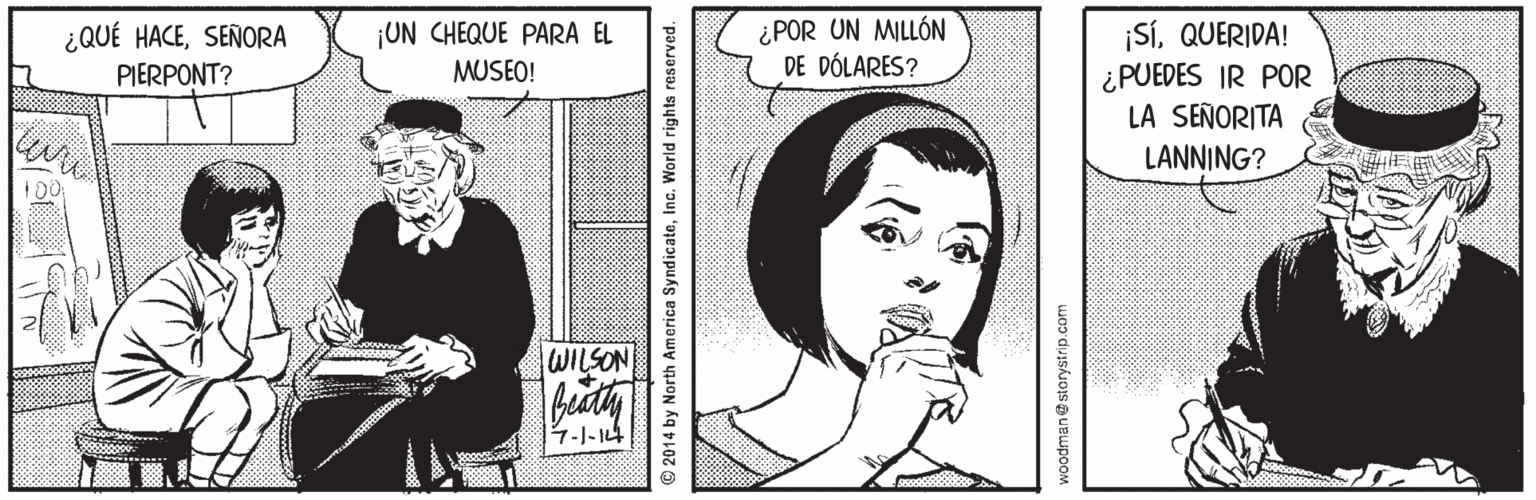 Gesture OCR: ¿QUÉ HACESEÑORA PIERPONT? ¿POR UN MILLÓN DE DÓLARES? ¡SÍQUERIDA! ¿PUEDES IR POR LA SEÑORITA ¡UN CHEQUE PARA EL MUSEO! LANNING? WILSON 7-1-14 2014 by North America SyndicateInc. World rights reserved. woodmane storystrip.com ¿QUÉ HACESEÑORA PIERPONT? ¿POR UN MILLÓN DE DÓLARES? ¡SÍQUERIDA! ¿PUEDES IR POR LA SEÑORITA ¡UN CHEQUE PARA EL MUSEO! LANNING? WILSON 7-1-14 2014 by North America SyndicateInc. World rights reserved. woodmane storystrip.com