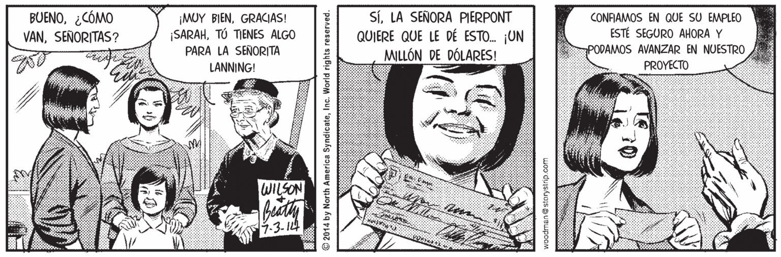 Illustration Faces (1) OCR: BUENO¿CÓMO VANSEÑORITAS? ¡MUY BIENGRACIAS! ¡SARAHTÚ TIENES ALGO PARA LA SEÑORITA SíLA SEÑORA PIERPONT QUIERE QUE LE DÉ ESTO. ¡UN MILLÓN DE DÓLARES! CONFAMOS EN QUE SU EMPLEO ESTÉ SEGURO AHORA Y PODAMOS AVANZAR EN NUESTRO PROYECTO LANNING! WILSON 7.3. I4 2014 by North America SyndicateInc. World rights reserved. woodman@storystrip.com BUENO¿CÓMO VANSEÑORITAS? ¡MUY BIENGRACIAS! ¡SARAHTÚ TIENES ALGO PARA LA SEÑORITA SíLA SEÑORA PIERPONT QUIERE QUE LE DÉ ESTO. ¡UN MILLÓN DE DÓLARES! CONFAMOS EN QUE SU EMPLEO ESTÉ SEGURO AHORA Y PODAMOS AVANZAR EN NUESTRO PROYECTO LANNING! WILSON 7.3. I4 2014 by North America SyndicateInc. World rights reserved. woodman@storystrip.com