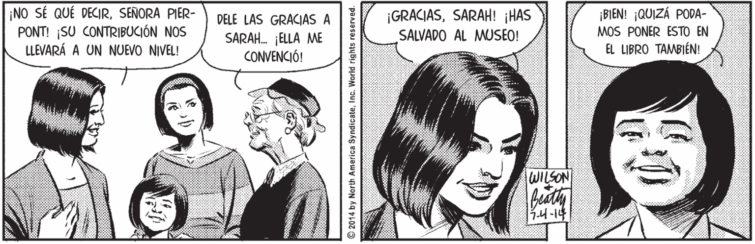 Gesture OCR: ¡NO SÉ QUÉ DECIRSEÑORA PIER- PONT! SU CONTRIBUCIÓN NOS LLEVARÁ A UN NUEVO NIVEL! ¡GRACIASSARAH! ¡HAS SALVADO AL MUSEO! ¡BIEN! ¡QUIZÁ PODA- MOS PONER ESTO EN EL LIBRO TAMBIÉN! DELE LAS GRACIAS A SARAH. ¡ELLA ME CONVENCIÓ! WILSON 3.4-14 2014 by Narth America SyndicateInc. World rights reserved. ¡NO SÉ QUÉ DECIRSEÑORA PIER- PONT! SU CONTRIBUCIÓN NOS LLEVARÁ A UN NUEVO NIVEL! ¡GRACIASSARAH! ¡HAS SALVADO AL MUSEO! ¡BIEN! ¡QUIZÁ PODA- MOS PONER ESTO EN EL LIBRO TAMBIÉN! DELE LAS GRACIAS A SARAH. ¡ELLA ME CONVENCIÓ! WILSON 3.4-14 2014 by Narth America SyndicateInc. World rights reserved.