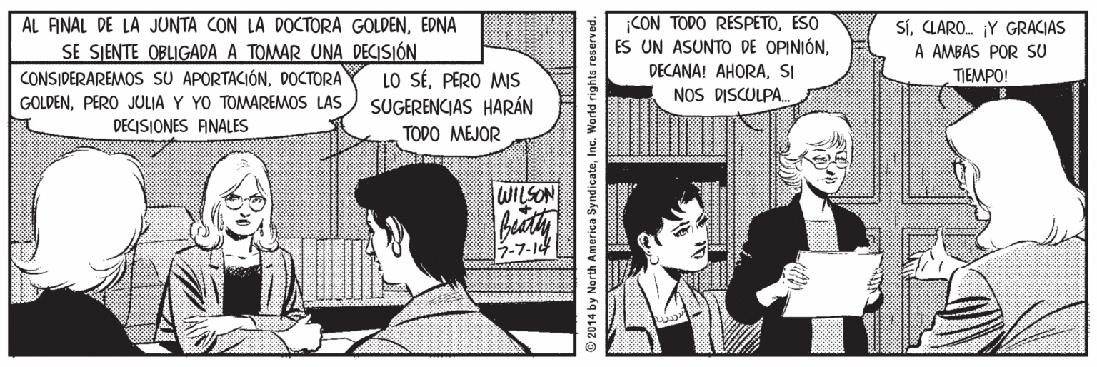 People OCR: AL ANAL DE LA JUNTA CON LA DOCTORA GOLDENEDNA SE SIENTE OBLIGADA A TOMAR UNA DECISIÓN CONSIDERAREMOS SU APORTACIÓNDOCTORA GOLDENPERO JULIA Y YO TOMAREMOS LAS CON TODO RESPETOESO ES UN ASUNTO DE OPINIÓNSI NOS DISCULPA. SíCLARO. ¡Y GRACIAS A AMBAS POR SU TIEMPO! LO SÉPERO MS SUGERENCIAS HARÁN DECISIONES ANALES TODO MEJOR WILSON 3-7-14 © 2014 by North America SyndicateInc. World rights reserved. AL ANAL DE LA JUNTA CON LA DOCTORA GOLDENEDNA SE SIENTE OBLIGADA A TOMAR UNA DECISIÓN CONSIDERAREMOS SU APORTACIÓNDOCTORA GOLDENPERO JULIA Y YO TOMAREMOS LAS CON TODO RESPETOESO ES UN ASUNTO DE OPINIÓNDECANA! AHORASI NOS DISCULPA. SíCLARO. ¡Y GRACIAS A AMBAS POR SU TIEMPO! LO SÉPERO MS SUGERENCIAS HARÁN DECISIONES ANALES TODO MEJOR WILSON 3-7-14 © 2014 by North America SyndicateInc. World rights reserved.