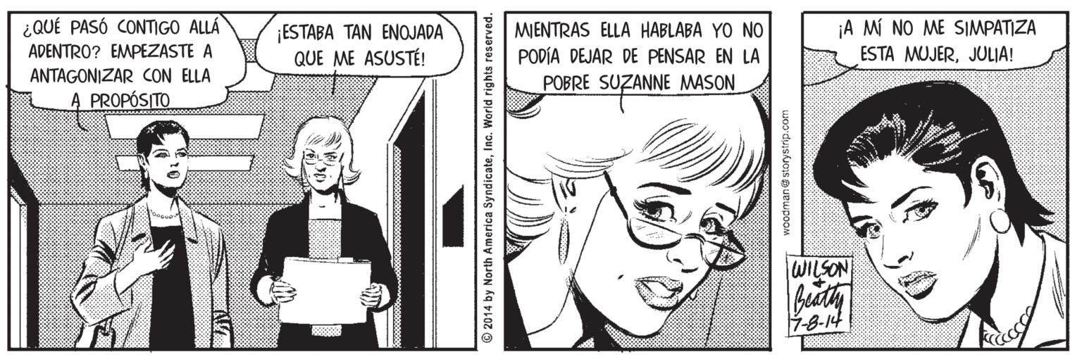 Line Faces (1) OCR: ¿QUÉ PASÓ CONTIGO ALLÁ ESTABA TAN ENOJADA QUE ME ASUSTÉ! MIENTRAS ELLA HABLABA YO NO PODÍA DEJAR DE PENSAR EN LA ¡A MÍ NO ME SIMPATIZA ESTA MUJERJULIA! ADENTRO? EMPEZASTE A ANTAGONIZAR CON ELLA POBRE SUZANNE MASON A PROPÓSITO WILSON 7-8-14 © 2014 by North America SyndicateInc. World rights reserved. woodman@ storystrip ¿QUÉ PASÓ CONTIGO ALLÁ ESTABA TAN ENOJADA QUE ME ASUSTÉ! MIENTRAS ELLA HABLABA YO NO PODÍA DEJAR DE PENSAR EN LA ¡A MÍ NO ME SIMPATIZA ESTA MUJERJULIA! ADENTRO? EMPEZASTE A ANTAGONIZAR CON ELLA POBRE SUZANNE MASON A PROPÓSITO WILSON 7-8-14 © 2014 by North America SyndicateInc. World rights reserved. woodman@ storystrip