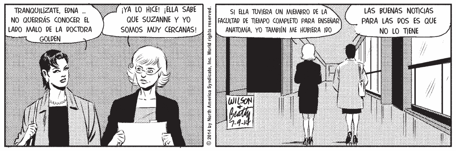 People OCR: TRANQUILÍZATEEDNA . NO QUERRÁS CONOCER EL ¡YA LO HICE! ¡ELLA SABE QUE SUZANNEY YO SOMOS MUY CERCANAS! LAS BUENAS NOTICIAS SI ELLA TUVIERA UN MIEMBRO DE LA FACULTAD DE TIEMPO COMPLETO PARA ENSEÑAR ANATOMÍAYO TAMBIÉN ME HUBIERA IDO PARA LAS DOS ES QUE LADO MALO DE LA DOCTORA GOLDEN NO LO TIENE WILSON 7.9-14 2014 by North America SyndicateInc. World rights reserved. TRANQUILÍZATEEDNA . NO QUERRÁS CONOCER EL ¡YA LO HICE! ¡ELLA SABE QUE SUZANNEY YO SOMOS MUY CERCANAS! LAS BUENAS NOTICIAS SI ELLA TUVIERA UN MIEMBRO DE LA FACULTAD DE TIEMPO COMPLETO PARA ENSEÑAR ANATOMÍAYO TAMBIÉN ME HUBIERA IDO PARA LAS DOS ES QUE LADO MALO DE LA DOCTORA GOLDEN NO LO TIENE WILSON 7.9-14 2014 by North America SyndicateInc. World rights reserved.