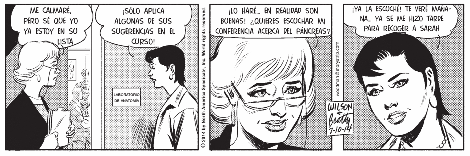 Human OCR: YA LA ESCUCHÉT TE VERÉ MANA- ME CALMARÉPERO SÉ QUE YO ¡LO HARÉ. EN REALIDAD SON BUENAS! ¿QUIERES ESCUCHAR MI CONFERENCIA ACERCA DEL PÁNCREAS? ¡SÓLO APLICA ALGUNAS DE SUS NA. YA SE ME HIZO TARDE YA ESTOY EN SU PARA RECOGERA SARAH SUGERENCIAS EN EL CURSO! LISTA LABORATORIO DE ANATOMIA WILSON Bady 2014 by North America SyndicateInc. World rights reserved. woodman@storystrip.com YA LA ESCUCHÉT TE VERÉ MANA- ME CALMARÉPERO SÉ QUE YO ¡LO HARÉ. EN REALIDAD SON BUENAS! ¿QUIERES ESCUCHAR MI CONFERENCIA ACERCA DEL PÁNCREAS? ¡SÓLO APLICA ALGUNAS DE SUS NA. YA SE ME HIZO TARDE YA ESTOY EN SU PARA RECOGERA SARAH SUGERENCIAS EN EL CURSO! LISTA LABORATORIO DE ANATOMIA WILSON Bady 2014 by North America SyndicateInc. World rights reserved. woodman@storystrip.com