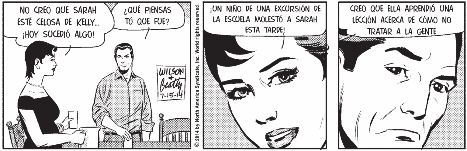 Mouth OCR: NO CREO QUE SARAH ESTÉ CELOSA DE KELLY. ¿QUÉ PIENSAS TÚ QUE FUE? ¡UN NIÑO DE UNA EXCURSIÓN DE LA ESCUELA MOLESTÓ A SARAH ESTA TARDE! CREO QUE ELLA APRENDIÓ UNA LECCIÓN ACERCA DE CÓMO NO ¡HOY SUCEDIÓ ALGO! TRATAR A LA GENTE NOSTM 7-15-14 © 2014 by North America SyndicateInc. World rights reserved. NO CREO QUE SARAH ESTÉ CELOSA DE KELLY. ¿QUÉ PIENSAS TÚ QUE FUE? ¡UN NIÑO DE UNA EXCURSIÓN DE LA ESCUELA MOLESTÓ A SARAH ESTA TARDE! CREO QUE ELLA APRENDIÓ UNA LECCIÓN ACERCA DE CÓMO NO ¡HOY SUCEDIÓ ALGO! TRATAR A LA GENTE NOSTM 7-15-14 © 2014 by North America SyndicateInc. World rights reserved.