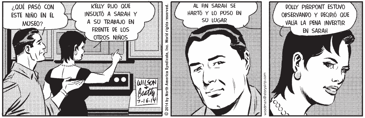 Cartoon OCR: AL AN SARAH SE HARTÓ Y LO PUSO EN SU LUGAR ¿QUÉ PASÓ CON KELLY DIJO QUE INSULTÓ A SARAH Y A SU TRABAJO EN FRENTE DE LOS OTROS NIÑOS DOLLY PIERPONT ESTUVO OBSERVANDO Y DECIDIÓ QUE VALÍA LA PENA INVERTIR ESTE NIÑO EN EL MUSEO? EN SARAH WILSON 2014 by North America SyndicateInc. World rights reserved. AL AN SARAH SE HARTÓ Y LO PUSO EN SU LUGAR ¿QUÉ PASÓ CON KELLY DIJO QUE INSULTÓ A SARAH Y A SU TRABAJO EN FRENTE DE LOS OTROS NIÑOS DOLLY PIERPONT ESTUVO OBSERVANDO Y DECIDIÓ QUE VALÍA LA PENA INVERTIR ESTE NIÑO EN EL MUSEO? EN SARAH WILSON 2014 by North America SyndicateInc. World rights reserved.