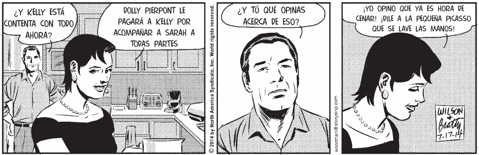 Drawing OCR: ¿Y KELLY ESTÁ CONTENTA CON TODODOLLY PIERPONT LE PAGARÁ A KELLY POR ¿Y TÚ QUÉ OPINAS ACERCA DE ESO? ¡YO OPINO QUE YA ES HORA DE CENAR! ¡DILE A LA PEQUEÑA PICASSO QUE SE LAVE LAS MANOS! ACOMPAÑAR A SARAH A TODAS PARTES AHORA? WILSON 7-17-14 2014 by North America SyndicateInc. World rights reserved. ¿Y KELLY ESTÁ CONTENTA CON TODODOLLY PIERPONT LE PAGARÁ A KELLY POR ¿Y TÚ QUÉ OPINAS ACERCA DE ESO? ¡YO OPINO QUE YA ES HORA DE CENAR! ¡DILE A LA PEQUEÑA PICASSO QUE SE LAVE LAS MANOS! ACOMPAÑAR A SARAH A TODAS PARTES AHORA? WILSON 7-17-14 2014 by North America SyndicateInc. World rights reserved.