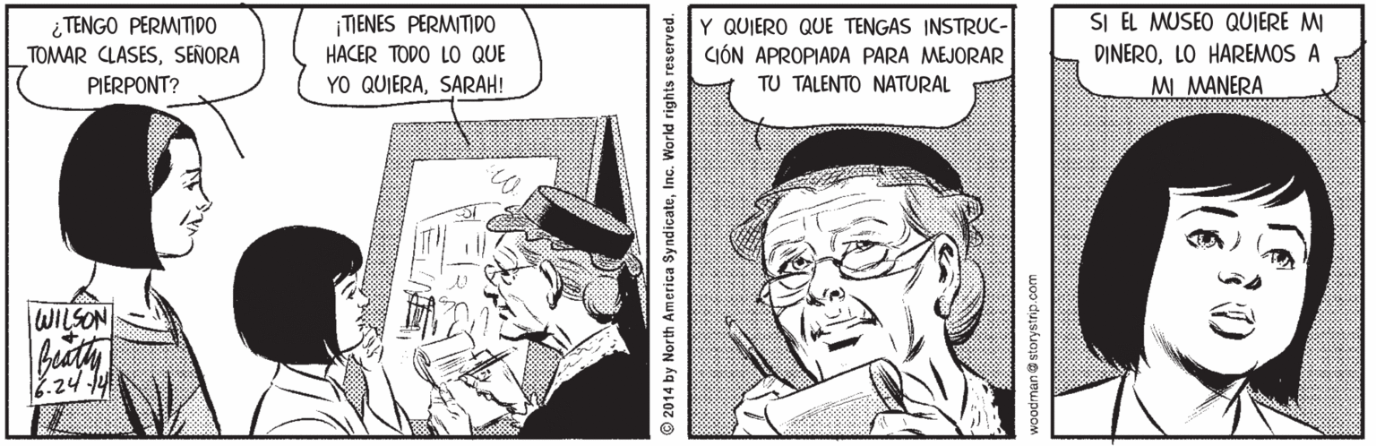 Hat OCR: ¿ TENGO PERMITIDO TOMAR CLASESSEÑORA PIERPONT? SI EL MUSEO QUIERE MI DINEROLO HAREMOS A MI MANERA ¡TIENES PERMITIDO Y QUIERO QUE TENGAS INSTRUC- HACER TODO LO QUE CIÓN APROPIADA PARA MEJORAR YO QUIERASARAH! TU TALENTO NATURAL WILSON 7.24 1 2014 by North America SyndicateInc. World rights reserved. voodman@ storystrip.com ¿ TENGO PERMITIDO TOMAR CLASESSEÑORA PIERPONT? SI EL MUSEO QUIERE MI DINEROLO HAREMOS A MI MANERA ¡TIENES PERMITIDO Y QUIERO QUE TENGAS INSTRUC- HACER TODO LO QUE CIÓN APROPIADA PARA MEJORAR YO QUIERASARAH! TU TALENTO NATURAL WILSON 7.24 1 2014 by North America SyndicateInc. World rights reserved. voodman@ storystrip.com
