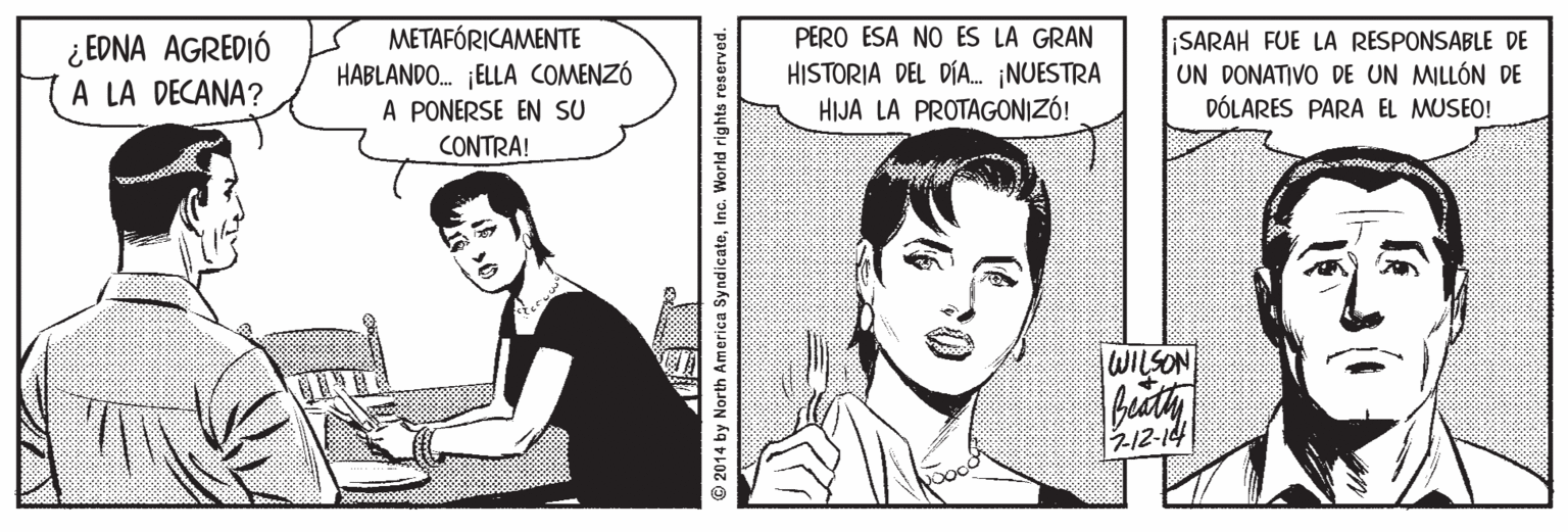 Cartoon OCR: ¿ EDNA AGREDIÓ A LA DECANA? METAFÓRICAMENTE HABLANDO. ¡ELLA COMENZÓ A PONERSE EN SU PERO ESA NO ES LA GRAN HISTORIA DEL DÍA. ¡NUESTRA HIJA LA PROTAGONIZÓ! ¡SARAH FUE LA RESPONSABLE DE UN DONATIVO DE UN MILLÓN DE DÓLARES PARA EL MUSEO! CONTRA! WILSON 212-14 © 2014 by North America SyndicateInc. World rights reserved. ¿ EDNA AGREDIÓ A LA DECANA? METAFÓRICAMENTE HABLANDO. ¡ELLA COMENZÓ A PONERSE EN SU PERO ESA NO ES LA GRAN HISTORIA DEL DÍA. ¡NUESTRA HIJA LA PROTAGONIZÓ! ¡SARAH FUE LA RESPONSABLE DE UN DONATIVO DE UN MILLÓN DE DÓLARES PARA EL MUSEO! CONTRA! WILSON 212-14 © 2014 by North America SyndicateInc. World rights reserved.