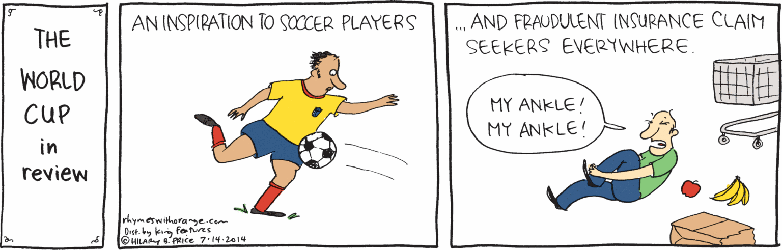 Font OCR: . AND FRAUDULENT INSURANCE CLAIM SEEKERS EVERYWHERE. AN INSPIRATION TO SOCCER PLAYERS THE WORLD CUP MY ANKLE! MY ANKLE! in review rhymeswithorange.com Dist. by kin fotures ©HILAAY PRIce 7.14.2014 . AND FRAUDULENT INSURANCE CLAIM SEEKERS EVERYWHERE. AN INSPIRATION TO SOCCER PLAYERS THE WORLD CUP MY ANKLE! MY ANKLE! in review rhymeswithorange.com Dist. by kin fotures ©HILAAY PRIce 7.14.2014