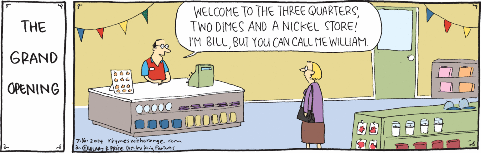 Rectangle OCR: WELCOME TO THE THREE QUARTERSTWO DIMES AND A NICKEL STORE! I'M BILLBUT YoU CAN CALL ME WILLIAM. THE GRAND OPENING lo00 00000 000000000D0 7.(6.2014 rhymes withoronge.com a OHILAM 8- Pice pen.by king Features WELCOME TO THE THREE QUARTERSTWO DIMES AND A NICKEL STORE! I'M BILLBUT YoU CAN CALL ME WILLIAM. THE GRAND OPENING lo00 00000 000000000D0 7.(6.2014 rhymes withoronge.com a OHILAM 8- Pice pen.by king Features