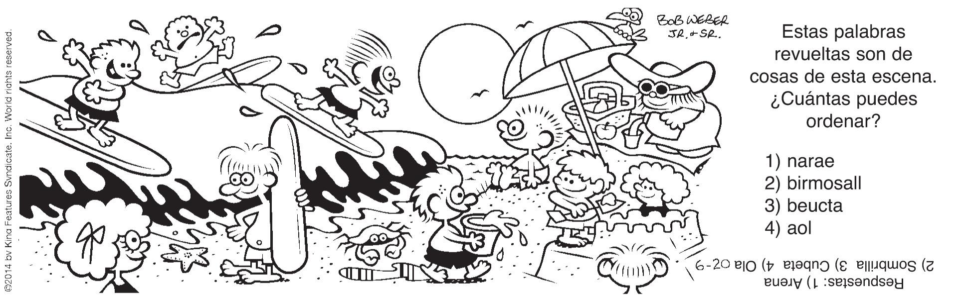 Happy OCR: Bob WEBER JR.+SR. Estas palabras revueltas son de cosas de esta escena. ¿Cuántas puedes ordenar? 1) narae 2) birmosall 3) beucta 4) aol Respuestas: 1) Arena 2) Sombrilla 3) Cubeta 4) Ola oz-9 Bob WEBER JR.+SR. Estas palabras revueltas son de cosas de esta escena. ¿Cuántas puedes ordenar? 1) narae 2) birmosall 3) beucta 4) aol Respuestas: 1) Arena 2) Sombrilla 3) Cubeta 4) Ola oz-9