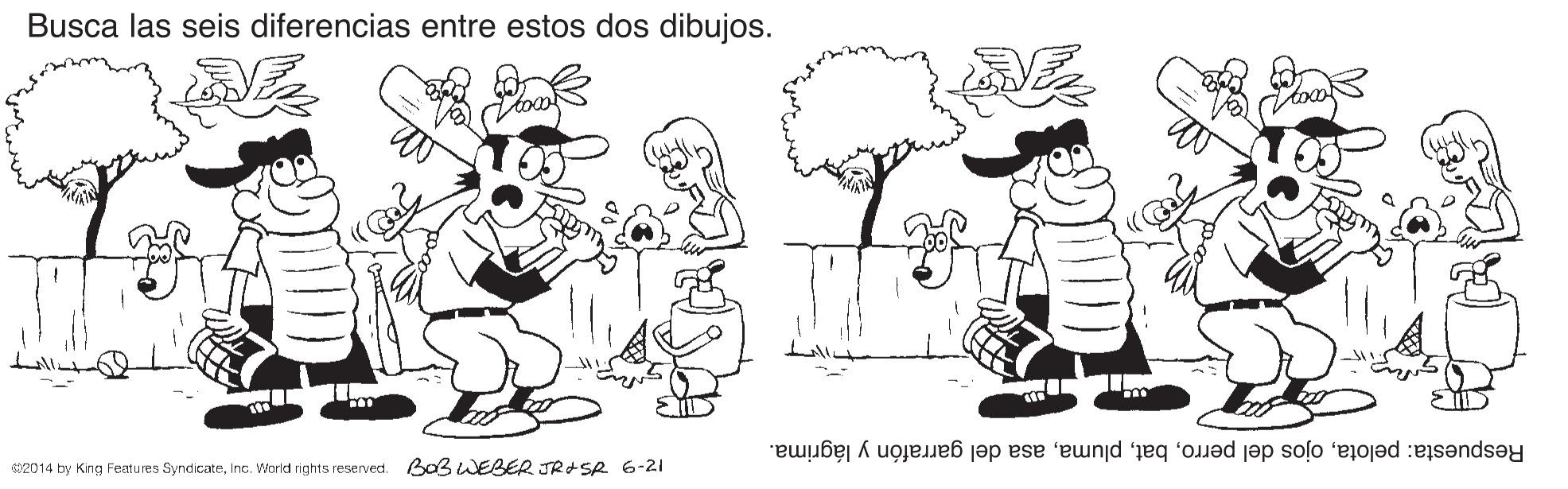 Organism OCR: Busca las seis diferencias entre estos dos dibujos. Respuesta: pelotaasa del garrafón y lágrima. 2014 by King Features SyndicateInc. World rights reserved. BOBWEBER JRASR 6-21 Busca las seis diferencias entre estos dos dibujos. Respuesta: pelotaojos del perroasa del garrafón y lágrima. 2014 by King Features SyndicateInc. World rights reserved. BOBWEBER JRASR 6-21