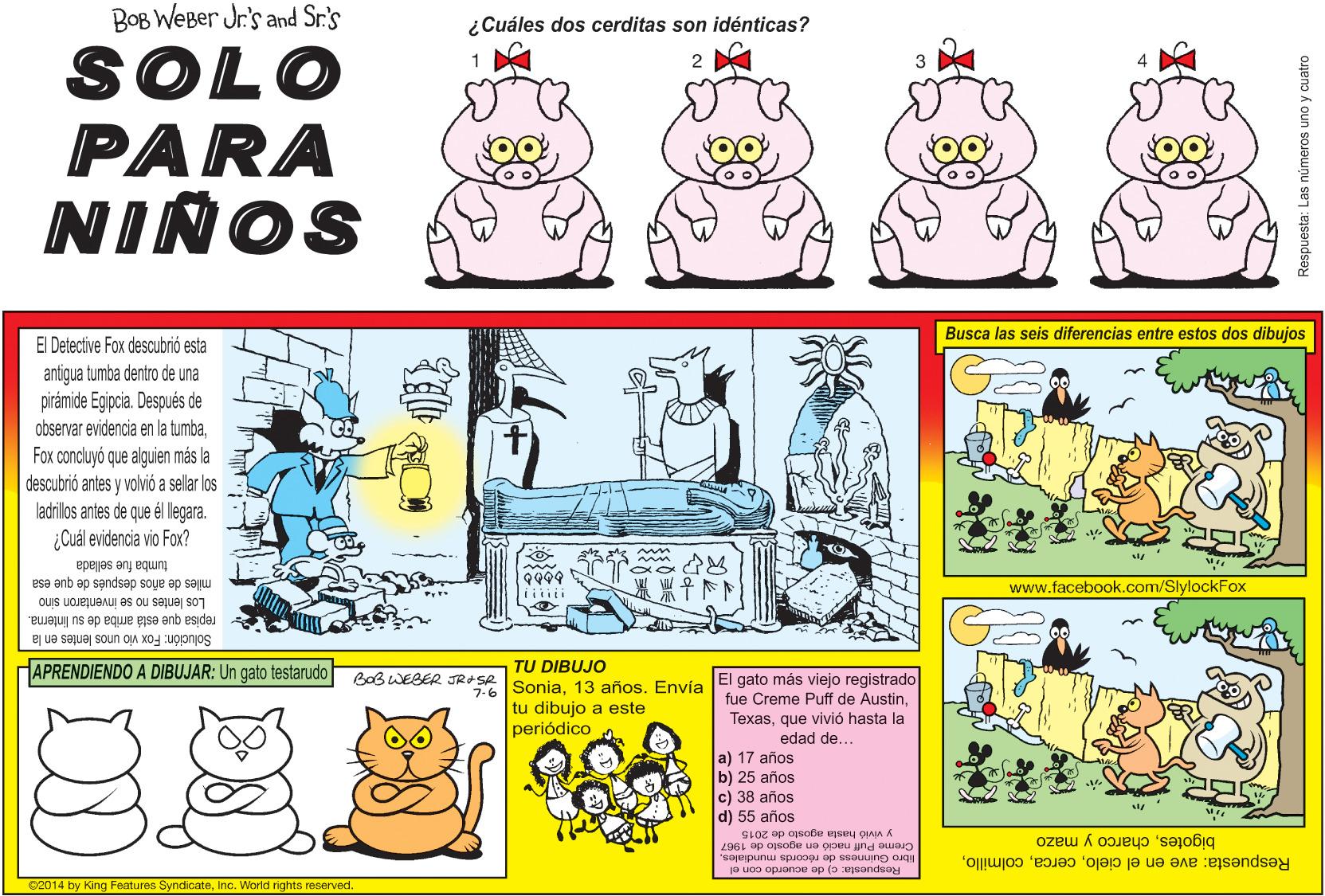Line OCR: BOB WEBer Jr's and Sr.'s ¿Cuáles dos cerditas son idénticas? SOLO PARA NINOS Busca las seis diferencias entre estos dos dibujos El Detective Fox descubrió esta antigua tumba dentro de una pirámide Egiocia. Después de observar evidencia en la tumbaFox concluyó que alguien más la descubrió antes y volvió a sellar los ladrillos antes de que él llegara. ¿Cuál evidencia vio Fox? tumba fue sellada mles de años después de que esa www.facebook.com/SlylockFox Los lentes no se inventaron sino repisa que está ariba de su linterna. Solución: Fox vio unos lentes en la APRENDIENDO A DIBUJAR: Un gato testarudo TU DIBUJO 76 SoniaEnvía El gato más viejo registrado tu dibujo a este BoB WEBER JRASR fue Creme Puff de Austinque vivió hasta la edad de... periódico a) 17 años b) 25 años c) 38 años d) 55 años CLOZ op ojsoße gsey oIAIA A Creme Puff nació en agosto de 1967 libro Guinness de récords mundialesRespuesta: c) de acuerdo con el bigotescharco y mazo Respuesta: ave en el cieloInc. World rights reserved. Respuesta: Las números uno y cuatro BOB WEBer Jr's and Sr.'s ¿Cuáles dos cerditas son idénticas? SOLO PARA NINOS Busca las seis diferencias entre estos dos dibujos El Detective Fox descubrió esta antigua tumba dentro de una pirámide Egiocia. Después de observar evidencia en la tumbaFox concluyó que alguien más la descubrió antes y volvió a sellar los ladrillos antes de que él llegara. ¿Cuál evidencia vio Fox? tumba fue sellada mles de años después de que esa www.facebook.com/SlylockFox Los lentes no se inventaron sino repisa que está ariba de su linterna. Solución: Fox vio unos lentes en la APRENDIENDO A DIBUJAR: Un gato testarudo TU DIBUJO 76 Sonia13 añosEnvía El gato más viejo registrado tu dibujo a este BoB WEBER JRASR fue Creme Puff de Austinque vivió hasta la edad de... periódico a) 17 años b) 25 años c) 38 años d) 55 años CLOZ op ojsoße gsey oIAIA A Creme Puff nació en agosto de 1967 libro Guinness de récords mundialesRespuesta: c) de acuerdo con el bigotescharco y mazo Respuesta: ave en el cielo2014 by King Features SyndicateInc. World rights reserved. Respuesta: Las números uno y cuatro