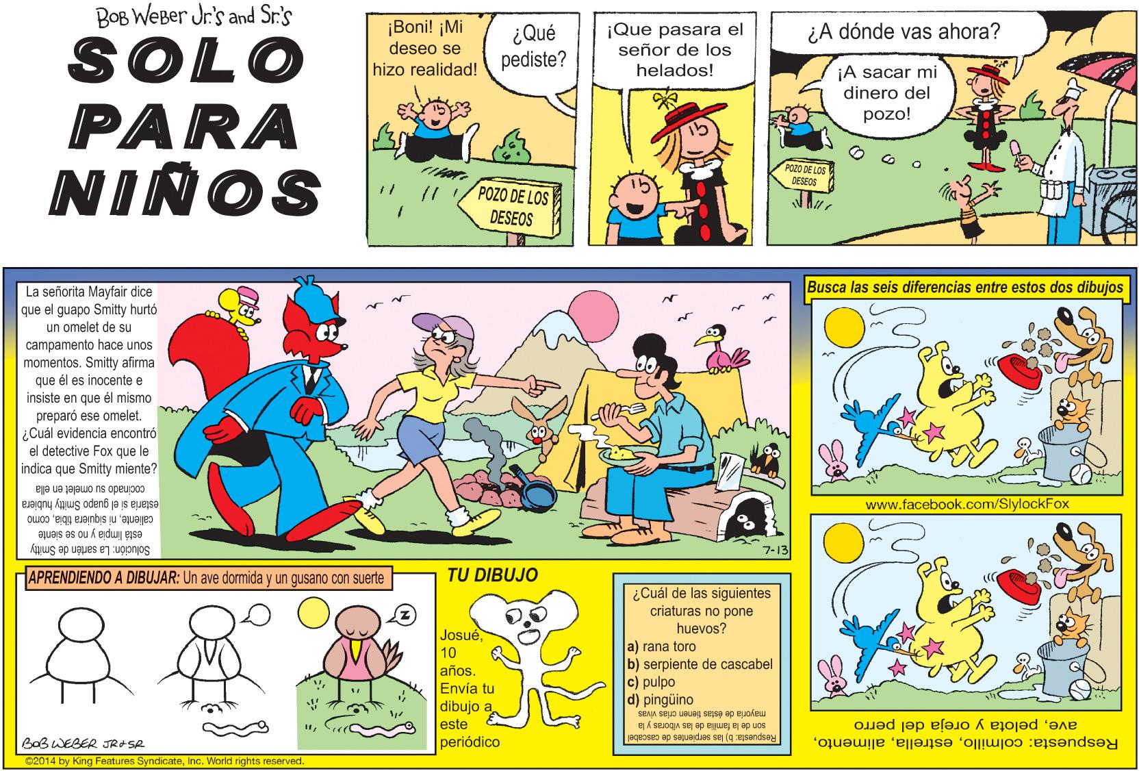 Comics OCR: BOB WEBer Jr's and Sr.'s ¡Boni! ¡Mi deseo se hizo realidad! ¿Qué pediste? ¡Que pasara el señor de los helados! ¿A dónde vas ahora? SOLO PARA NIÑOS ¡A sacar mi dinero del pozo! POZO DE LOS DESEOS POZO DE LOS DESEOS Busca las seis diferencias entre estos dos dibujos La señorita Mayfair dice que el guapo Smitty hurtó un omelet de su campamento hace unos momentos. Smitty afirma que él es inocente e insiste en que él mismo preparó ese omelet. ¿Cuál evidencia encontró el detective Fox que le indica que Smitty miente? cocinado su omelet en ella estaria si el guapo Smitty hubiera www.facebook.com/SlylockFox calientecomo está Impia y no se siente ?-13 Smitty Solución: La sartén e APRENDIENDO A DIBUJAR: Un ave dormida y un gusano con suerte TU DIBUJO ¿Cuál de las siguientes criaturas no pone huevos? Josué10 a) rana toro b) serpiente de cascabel c) pulpo años. Envía tu dibujo a este periódico d) pingüino mayoria de éstas benen crias vivas son de la familia de las viboras y la avepelota y oreja del perro BOB WEBER JRASR Respuesta: b) las serpientes de cascabel Respuesta: colmilloInc. World rights reserved. BOB WEBer Jr's and Sr.'s ¡Boni! ¡Mi deseo se hizo realidad! ¿Qué pediste? ¡Que pasara el señor de los helados! ¿A dónde vas ahora? SOLO PARA NIÑOS ¡A sacar mi dinero del pozo! POZO DE LOS DESEOS POZO DE LOS DESEOS Busca las seis diferencias entre estos dos dibujos La señorita Mayfair dice que el guapo Smitty hurtó un omelet de su campamento hace unos momentos. Smitty afirma que él es inocente e insiste en que él mismo preparó ese omelet. ¿Cuál evidencia encontró el detective Fox que le indica que Smitty miente? cocinado su omelet en ella estaria si el guapo Smitty hubiera www.facebook.com/SlylockFox calienteni siquiera tibiacomo está Impia y no se siente ? -13 Smitty Solución: La sartén e APRENDIENDO A DIBUJAR: Un ave dormida y un gusano con suerte TU DIBUJO ¿Cuál de las siguientes criaturas no pone huevos? Josué10 a) rana toro b) serpiente de cascabel c) pulpo años. Envía tu dibujo a este periódico d) pingüino mayoria de éstas benen crias vivas son de la familia de las viboras y la avepelota y oreja del perro BOB WEBER JRASR Respuesta: b) las serpientes de cascabel Respuesta: colmilloC2014 by King Features SyndicateInc. World rights reserved.