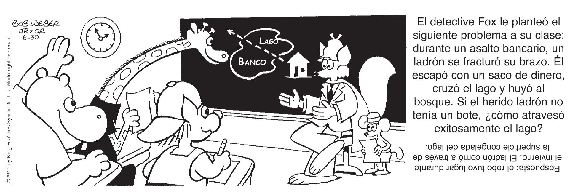Sharing OCR: El detective Fox le planteó el siguiente problema a su clase: durante un asalto bancarioun ladrón se fracturó su brazo. ÉI escapó con un saco de dinerocruzó el lago y huyó al bosque. Si el herido ladrón no tenía un bote¿cómo atravesó exitosamente el lago? Bob WEBER JR-SA 6-30 BANCO la superficie congelada del lago. el invierno. El ladrón corrió a través de Respuesta: el robo tuvo lugar durante C92014 by King Features Sy El detective Fox le planteó el siguiente problema a su clase: durante un asalto bancarioun ladrón se fracturó su brazo. ÉI escapó con un saco de dinerocruzó el lago y huyó al bosque. Si el herido ladrón no tenía un bote¿cómo atravesó exitosamente el lago? Bob WEBER JR-SA 6-30 BANCO la superficie congelada del lago. el invierno. El ladrón corrió a través de Respuesta: el robo tuvo lugar durante C92014 by King Features Sy