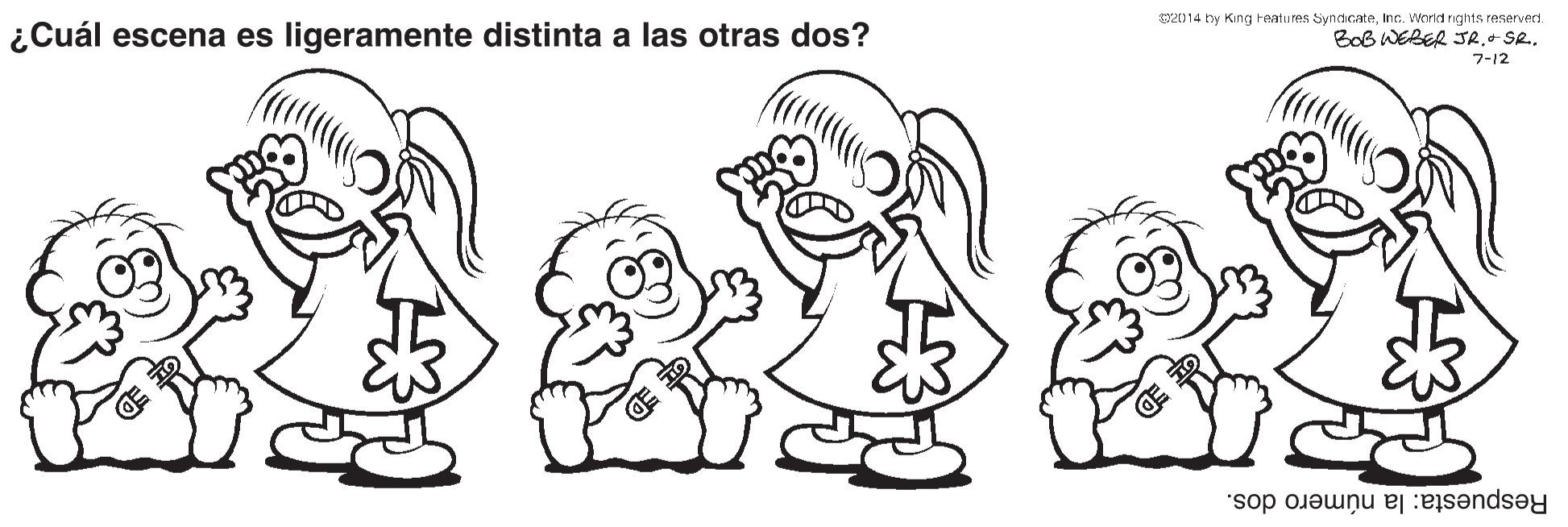 Leg OCR: 2014 ty King Featu res SyndicateInc. Worid rights reserverd. ¿Cuál escena es ligeramente distinta a las otras dos? Bob WEBER JR.- Se.7-12 Respuesta: la número dos. 2014 ty King Featu res SyndicateInc. Worid rights reserverd. ¿Cuál escena es ligeramente distinta a las otras dos? Bob WEBER JR.- Se.7-12 Respuesta: la número dos.