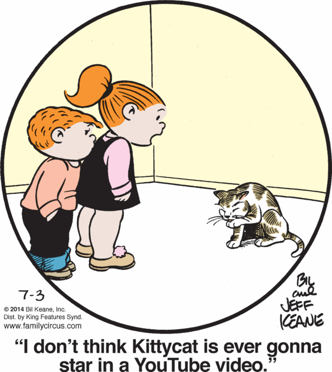 Art OCR: 7-3 JEFF CEANE "I don't think Kittycat is ever gonna star in a YouTube video. © 2014 Bil KeaneInc. Dist. by King Features Synd. www.familycircus.com 7-3 JEFF CEANE "I don't think Kittycat is ever gonna star in a YouTube video. © 2014 Bil KeaneInc. Dist. by King Features Synd. www.familycircus.com