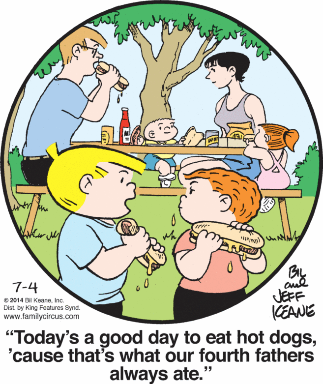 World OCR: BIL 7-4 © 2014 Bil KeaneInc. Dist. by King Features Synd. www.familycircus.com JEFF CEANE "Today's a good day to eat hot dogs'cause that's what our fourth fathers always ate." BIL 7-4 © 2014 Bil KeaneInc. Dist. by King Features Synd. www.familycircus.com JEFF CEANE "Today's a good day to eat hot dogs'cause that's what our fourth fathers always ate."
