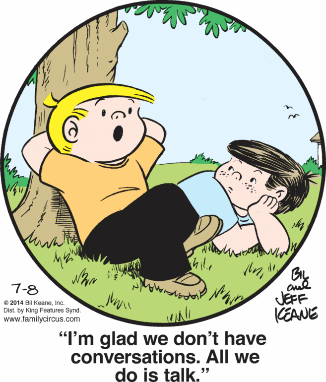 Font OCR: cul JEFF (EANE "I'm glad we don't have 7-8 © 2014 Bil KeaneInc. Dist. by King Features Synd. www.familycircus.com conversations. All we do is talk." cul JEFF (EANE "I'm glad we don't have 7-8 © 2014 Bil KeaneInc. Dist. by King Features Synd. www.familycircus.com conversations. All we do is talk."