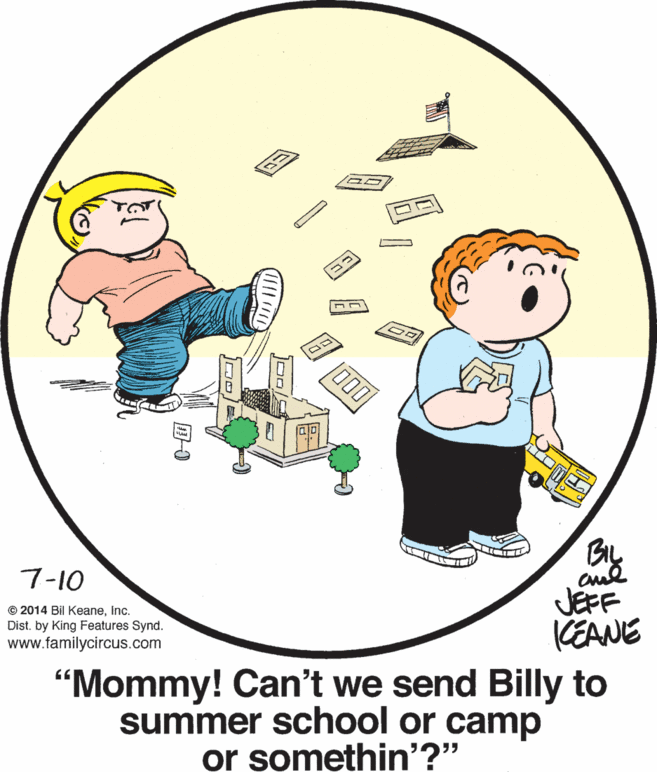 Font OCR: 7-10 © 2014 Bil KeaneInc. Dist. by King Features Synd. www.familycircus.com JEFF KEANE "Mommy! Can't we send Billy to summer school or camp or somethin'?" 7-10 © 2014 Bil KeaneInc. Dist. by King Features Synd. www.familycircus.com JEFF KEANE "Mommy! Can't we send Billy to summer school or camp or somethin'?"