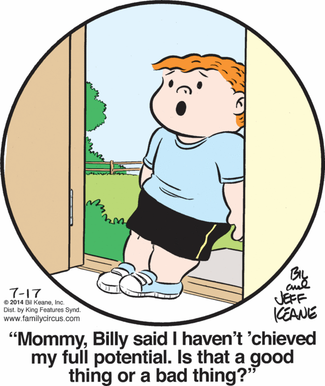 Graphics OCR: 7-17 © 2014 Bil KeaneInc. Dist. by King Features Synd. www.familycircus.com JEFF (EANE "MommyBilly said I haven't 'chieved my full potential. Is that a good thing or a bad thing?" 7-17 © 2014 Bil KeaneInc. Dist. by King Features Synd. www.familycircus.com JEFF (EANE "MommyBilly said I haven't 'chieved my full potential. Is that a good thing or a bad thing?"