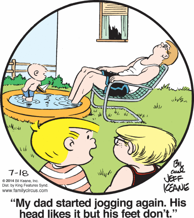 Art OCR: By JEFF KEANE 7-18 © 2014 Bil KeaneInc. Dist. by King Features Synd. www.familycircus.com "My dad started jogging again. His head likes it but his feet don't." By JEFF KEANE 7-18 © 2014 Bil KeaneInc. Dist. by King Features Synd. www.familycircus.com "My dad started jogging again. His head likes it but his feet don't."