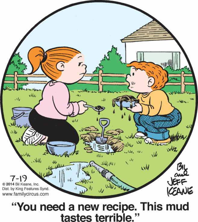 Adaptation OCR: ??W? Biy 7-19 © 2014 Bil KeaneInc. Dist. by King Features Synd. www.familycircus.com JEFF CEANE "You need a new recipe. This mud tastes terrible." ? ? W ? Biy 7-19 © 2014 Bil KeaneInc. Dist. by King Features Synd. www.familycircus.com JEFF CEANE "You need a new recipe. This mud tastes terrible."