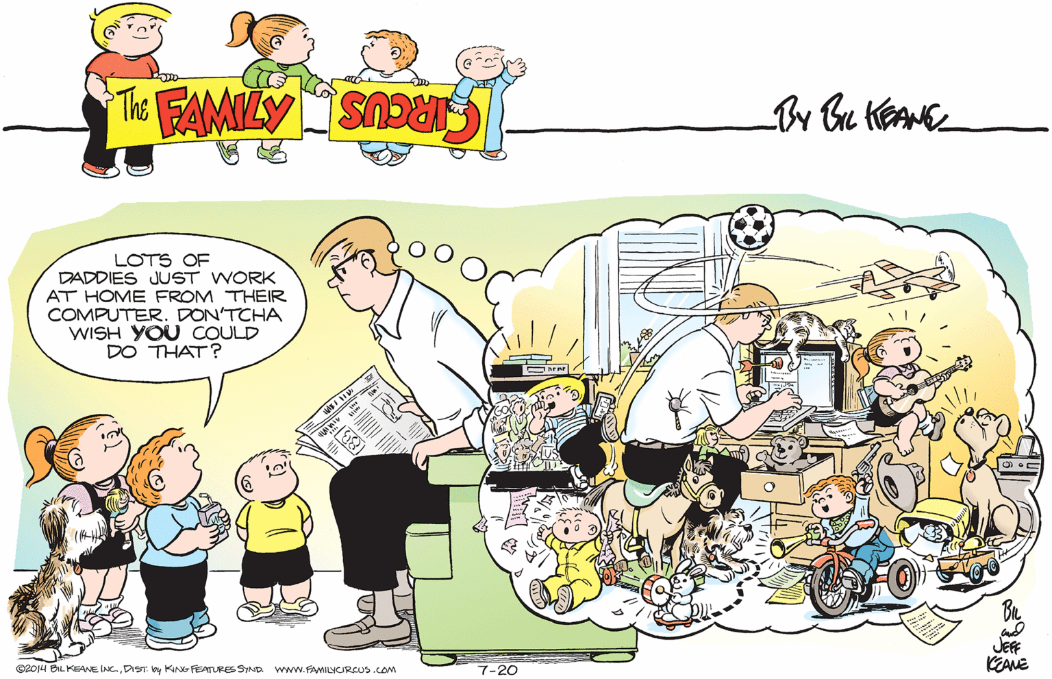 Social group OCR: LOTS OF DADDIES JUST WORK AT HOME FROM THEIR COMPUTER. DON'TCHA WISH YOU COULD DO THAT ? JEF KEANE ©2014 BIL KEANE INC.DIST. y KING FEATURES SIND. www.FAMILYCIRCUS.COm 7-20 LOTS OF DADDIES JUST WORK AT HOME FROM THEIR COMPUTER. DON'TCHA WISH YOU COULD DO THAT ? JEF KEANE ©2014 BIL KEANE INC.DIST. y KING FEATURES SIND. www.FAMILYCIRCUS.COm 7-20