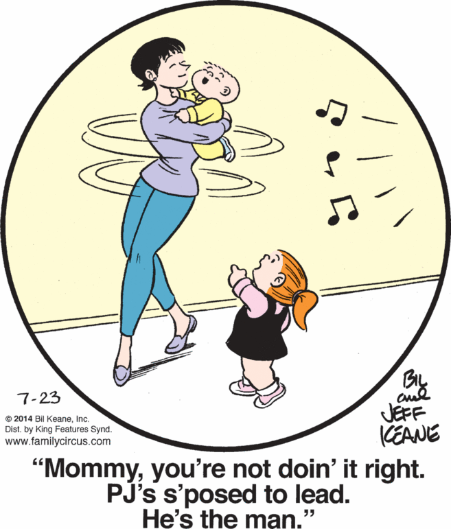 Mammal OCR: 7-23 © 2014 Bil KeaneInc. Dist. by King Features Synd. www.familycircus.com JEFF KEANE “Mommyyou're not doin' it right. PJ's s'posed to lead. He's the man." 7-23 © 2014 Bil KeaneInc. Dist. by King Features Synd. www.familycircus.com JEFF KEANE “Mommyyou're not doin' it right. PJ's s'posed to lead. He's the man."