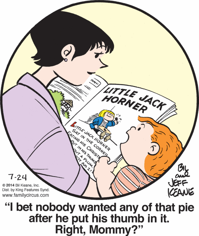 Interaction OCR: ITTLE JACK HORNER LITTLE' JACK HORNER SAT IN THE CORNER EATING HIS CHRISTI PUT IN HIS THUME JEFF KEANE QUT A PLUM. OY AM I! "I bet nobody wanted any of that pie after he put his thumb in it. RightMommy?" 7-24 © 2014 Bil Keaneinc. Dist. by King Features Synd. www.familycircus.com ITTLE JACK HORNER LITTLE' JACK HORNER SAT IN THE CORNER EATING HIS CHRISTI PUT IN HIS THUME JEFF KEANE QUT A PLUM. OY AM I! "I bet nobody wanted any of that pie after he put his thumb in it. RightMommy?" 7-24 © 2014 Bil Keaneinc. Dist. by King Features Synd. www.familycircus.com