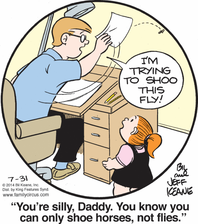 Drawing OCR: I'M TRYING TO SHOO THIS FLY! aud JEFF CEANE 7-31 © 2014 Bil KeaneInc. Dist. by King Features Synd. www.familycircus.com "You're sillyDaddy. You know you can only shoe horsesnot flies." I'M TRYING TO SHOO THIS FLY! aud JEFF CEANE 7-31 © 2014 Bil KeaneInc. Dist. by King Features Synd. www.familycircus.com "You're sillyDaddy. You know you can only shoe horsesnot flies."