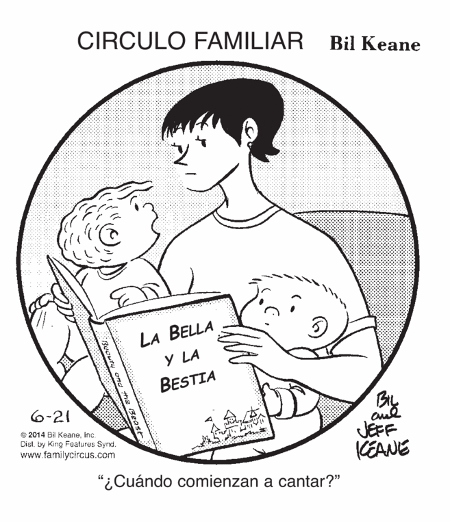 Organism OCR: CIRCULO FAMILIAR Bil Keane LA BELLA Y LA BESTIA Bry JEFF KEANE 6-21 © 2014 Bil Keaneinc. Distby King Features Synd. www.familycircus.com "¿Cuándo comienzan a cantar?" CIRCULO FAMILIAR Bil Keane LA BELLA Y LA BESTIA Bry JEFF KEANE 6-21 © 2014 Bil Keaneinc. Distby King Features Synd. www.familycircus.com "¿Cuándo comienzan a cantar?"